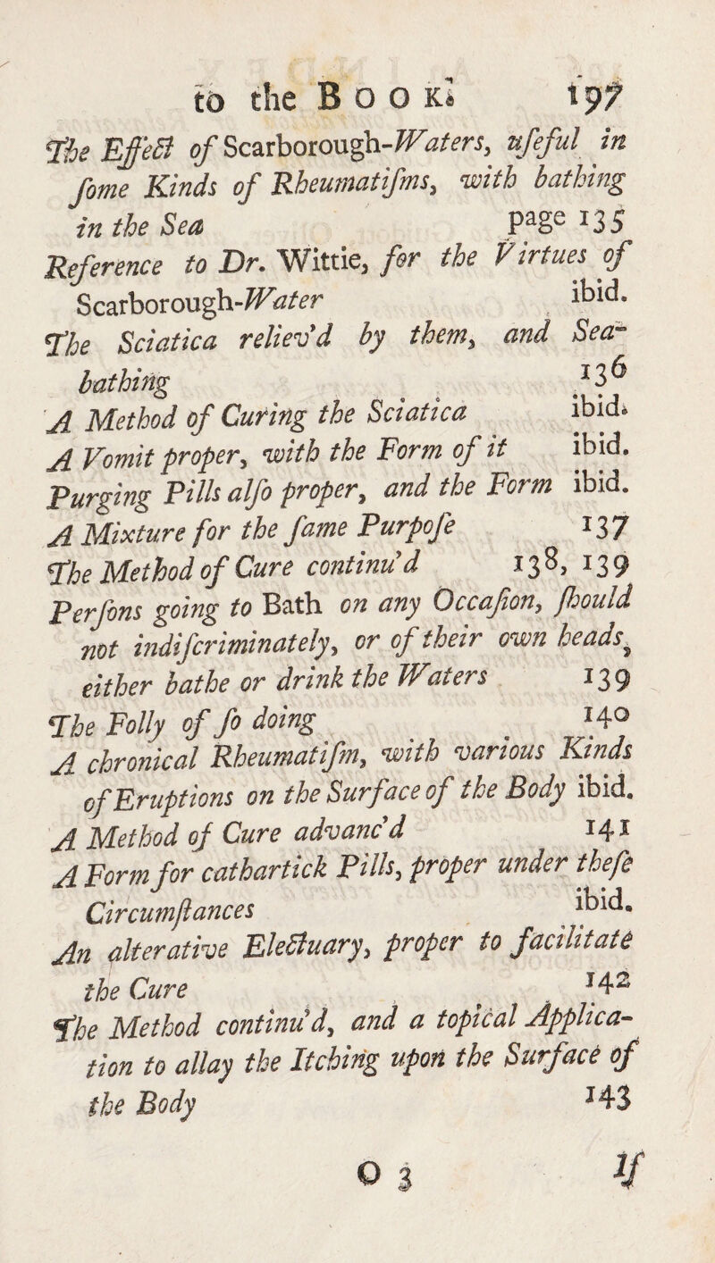 pfje EffeB of Scarborough-ufeful in fome Kinds of Rheumatifms, with bathing in the Sea Pa§c *35 Reference to Dr. Wittie, for the Virtues of Scarborough-7F<2*r ibid. <Ehe Sciatica reliev'd by them, and Sea¬ bathing _ *3^ ^ Method of Curing the Sciatica ibid* A Vomit proper, with the Form of it ibid. Purging Pilh alfo proper, and the Form ibid. A Mixture for the fame Purpofe 137 Phe Method of Cure continu'd 138, 139 Perfons going to Bath on any Occafton, fhould not indifcrimnately, or of their own heads,. either bathe or drink the Waters 139 The Folly of fo doing '4° A chronical Rheumatifm, with various Kinds of Eruptions on the Surface of the Body ibid. A Method of Cure advanc’d r4* A Form for cathartick Pills, proper under thefe Circumflances ibid. An alterative EleSluary, proper to facilitate the Cure * . J42 Phe Method continu'd, and a topical Applica¬ tion to allay the Itching upon the Surface of the Body J43