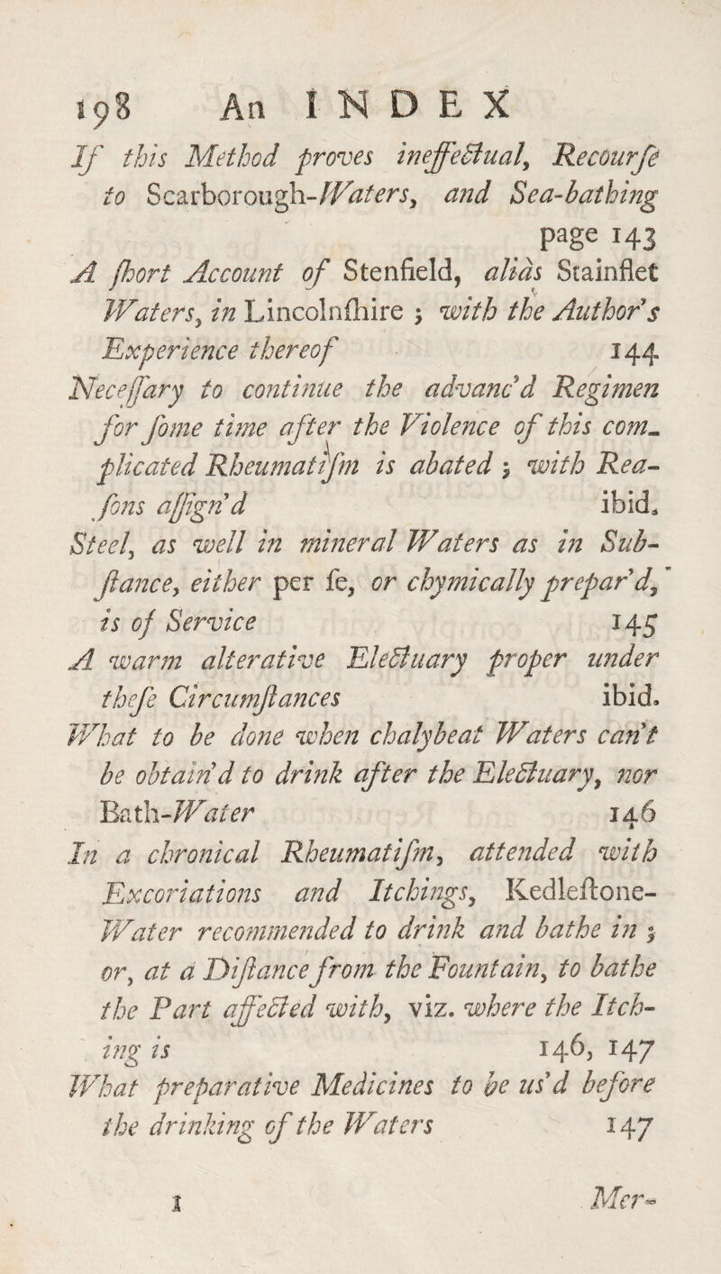 If this Method proves ineffectual, Recourfe to Scarborough -Waters, and Sea-bathing page 143 A fhort Account of Stenfield, alias Stainflet V Waters, in Lincolnshire ; with the Author s Experience thereof 144 Necejfary to continue the advancd Regimen for fame time after the Violence of this coml plicated Rheumatifm is abated $ with Rea- fons affigrid ibid* Steel, as well in mineral Waters as in Sub- fiance, either per fe, or chymically prepar'd, is of Service 145 A warm alterative Electuary proper under thefe Circumftances ibid. What to be done when chalybeat Waters cant be obtain d to drink after the EleCluary, nor Bath-Water 14.6 In a chronical Rheumatifin, attended with Excoriations and Itchings, Kedleilone- Water recommended to drink and bathe in ; or, at a Difiance from the Fountain, to bathe the Part affedlcd with, viz. where the Itch¬ ing is 14b) 147 What preparative Medicines to be usd before the drinking of the Waters 147 Mr- 1