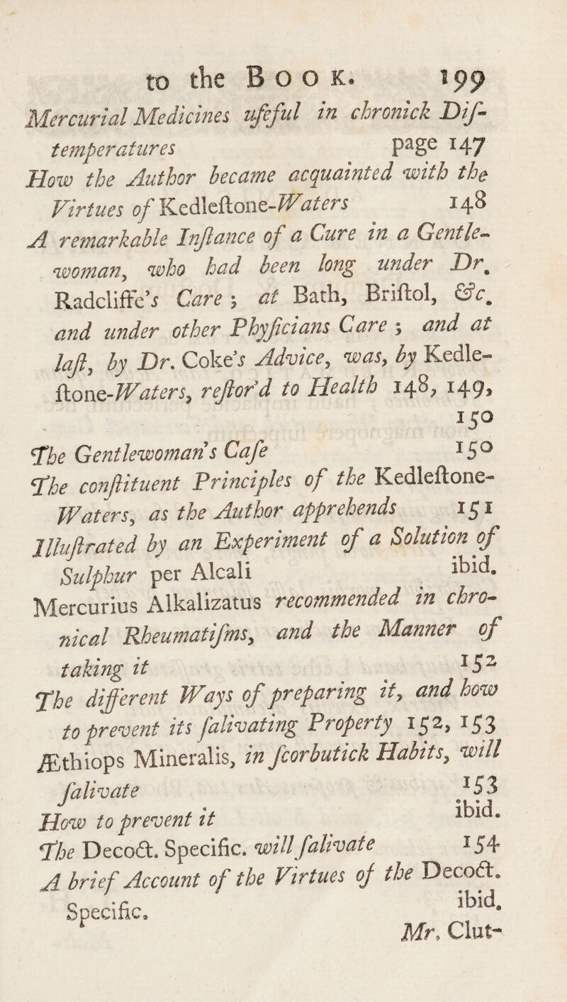 Mercurial Medicines ufcfU *n chronicle. DiJ- temperatures Page x47 How the Author became acquainted with the Virtues of Kedleft on e~ Wdiets 148 A remarkable Injlance of a Cure in a Gentle~ womany who had been long unde7 Drm Radcliffeh Care 5 at Bath, Briftol, &cm and under other Phyjicians Care ; and at laff by Dm Coke j Advice, was, by Kedle- ftonQ-Waters, rejlord to Health 140? x49» x5° Hoe Gentlewoman s Cafe x5° Hoe conflituent Principles of the Kedleftone- Waters, as the Author apprehends 151 Jlluftrated by an Experiment of a Solution of Sulphur per Alcali . lbld* Mercurius Alkalizatus recommended in chro¬ nical Rheumatifms, and the Manner of taking it s 15z fhe different Ways of preparing it, and how to prevent its falivating Property 15^3 x53 iEthiops Mineralis, in fcorbutick Habits, will falivate fSi How to prevent it *b*d* Hoe Decodt. Specific, will falivate 154 A brief Account of the Virtues of the Decode Specific, ibiCi* Mr, Gut-