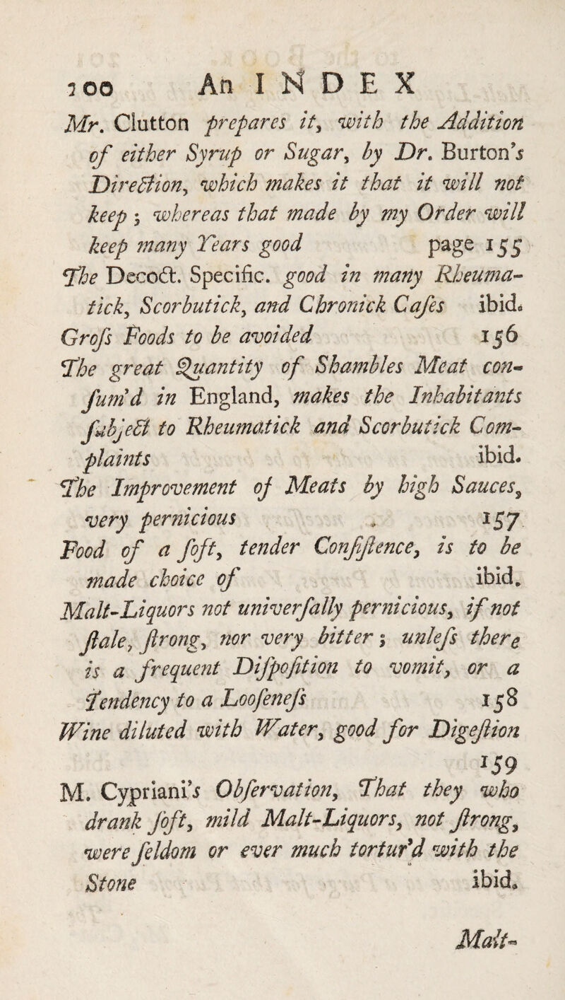 Mr. Glutton prepares it, with the Addition of either Syrup or Sugar, by Dr. Burton’s Direction, which makes it that it will not keep, whereas that made by my Order will keep many Tears good page 155 fhe Decod. Specific, good in many Rheuma¬ ticky Scorbutick, and Chronick Cafes ibid* Grofs Poods to be avoided 156 !The great Quantity of Shambles Meat con¬ firm d in England, makes the Inhabitants JUbjefl to Rheumatick a?id Scorbuiick Com¬ plaints ibid- The Improvement of Meats by high Sauces, very pernicious v 157 Food of a fifty tender Confidence, is to be made choice of ibid. Malt-Liquors not univerfally pernicious, if not flaky ftrongy nor very bitter % unlefs there is a frequent Difpofition to vomit, or a Pendency to a Loofenefs 158 Wine diluted with Water, good for Digeftion J59 M. Cypriani’s Obfervation, That they who drank fift, mild Malt-Liquors, not Jlrong, werefildom or ever much tortur'd with the Stone ibid. Malt**