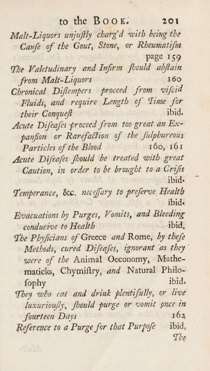 Malt-Liquors unjujlly charg'd -with being the Caije of the Gout, Stone, or Rheumatifm page 159 floe Valetudinary and Infirm fould abflain from Malt-Liquors 160 Chronical Difempers proceed from vifeid • Fluids, and require Length of Lime for their Conquejl ibid. Acute Difeafes proceed from too great an Ex- panfion or Rarefaction of the fulphureous Particles of the Blood 160, 161 Acute Difeafes fould be treated mth great Caution, in order to be brought to a Crifs ibid* femperance, &c, neceffary to preferve Health ibid* Evacuations by Purges, Vomits, and Bleeding conducive to Health ibid. fhe Phyficians of Greece and Rome, by thefe Methods, cured Difeafes, ignorant as they ' •were of the Animal Oeconomy, Mathe- maticks, Chymiftry, and Natural Philo- fophy it>ido fhey who eat and drink plentifully\ or live luxurioujly, Jhould purge or vomit once in fourteen Days 162 Reference to a Purge for that Purpofe ibid, the