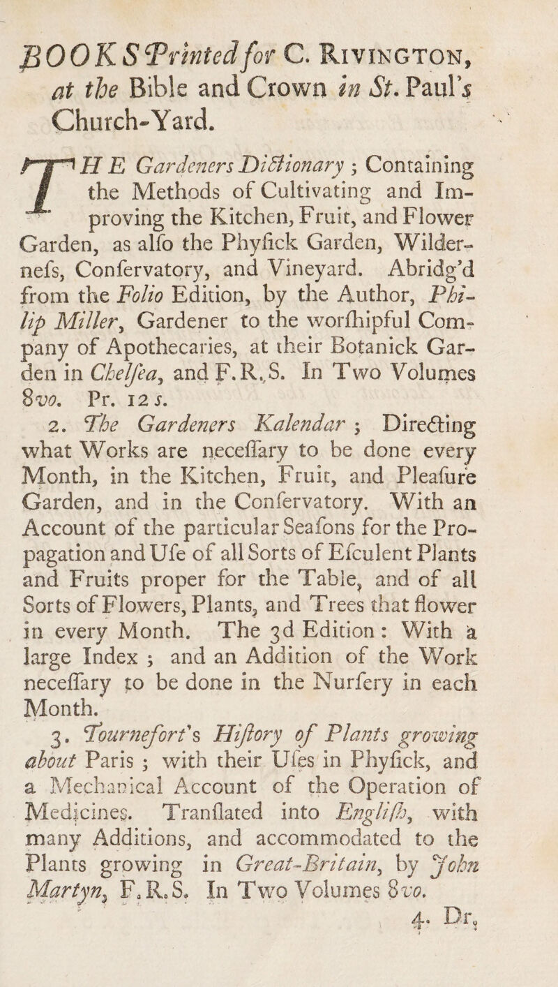 fiOOKS‘Printed for C. Riving ton, at the Bible and Crown in St. Paul's Church-Yard. TH E Gardeners Dictionary ; Containing the Methods of Cultivating and Im¬ proving the Kitchen, Fruit, and Flower Garden, as alfo the Phyfick Garden, Wilder- nefs, Confervatory, and Vineyard. Abridg'd from the Folio Edition, by the Author, Phi¬ lip Miller, Gardener to the worfhipful Com¬ pany of Apothecaries, at their Botanick Gar¬ den in Chelfea, and P. R,.S. In Two Volumes 8 vo. Pr. 12 s. 2. The Gardeners Kalendar ; Directing what Works are neceffary to be done every Month, in the Kitchen, Fruit, and Pleafure Garden, and in die Confervatory. With an Account of the particular Seafons for the Pro¬ pagation and Ufe of all Sorts of Efculent Plants and Fruits proper for the Table, and of all Sorts of Flowers, Plants, and Trees thatflow7er in every Month. The 3d Edition : With a large Index ; and an Addition of the Work neceffary to be done in the Nurfery in each Month. 3. Tourneforf s Hijlory of Plants growing about Paris ; with their Ufes in Phyfick, and a Mechanical Account of the Operation of Medicines. Tranflated into Englifh, with many Additions, and accommodated to the Plants growing in Great-Britain, by John Martyn3 FaR,S» In Two Volumes 8m 4. Dr, i