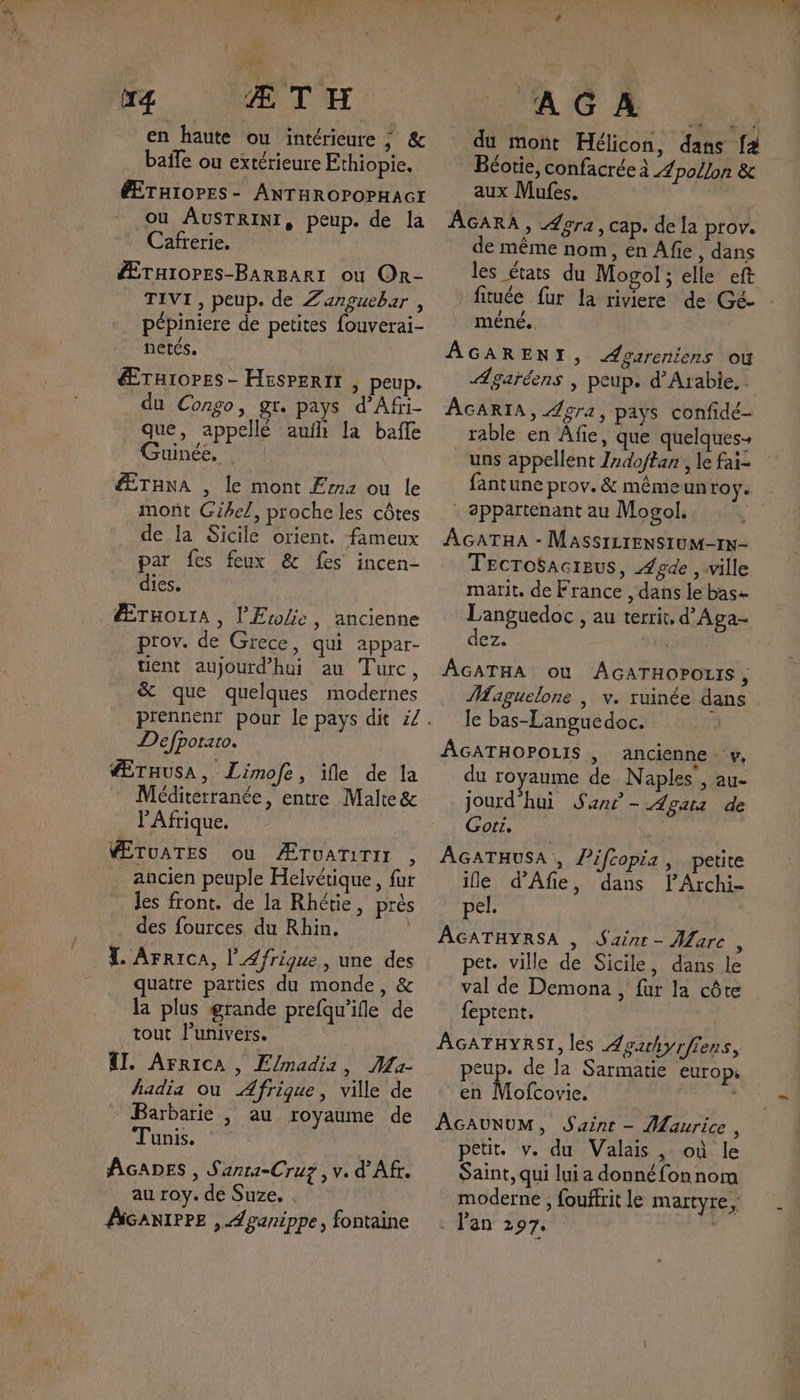 en haute ou intérieure ; &amp; baife ou extérieure Ethiopie. ÉÆTHIOPES- ANTHROPOPHAGI ou AUSTRINI, peup. de la Cafrerie. Æruiopes-BarBarr où Or- TIVI , peup. de Zanguebar , pépiniere de petites fouverai- netés. Ærturopes- Hespertr | peup. du Congo, gr. pays d’Afri- que, appellé aufh la bafñle uinéé. ÆTHNA , le mont F2 ou le mont Gihel, proche les côtes de la Sicile orient. fameux par fes feux &amp; fes incen- dies. Ærnozra, l'Erolie, ancienne prov. de Grece, qui appar- tient aujourd’hui au Turc, &amp; que quelques modernes Defporato. ÉTHUSA , : Limofe, ile de la Méditerranée, entre Malte &amp; l'Afrique. PÆTUATES où ÆTUATITIT , ancien peuple Helvétique, fur Jes front. de la Rhétie, près = des fources du Rhin. TL. ArricA, l’Æ/rigue , une des quatre parties du monde, &amp; la plus grande prefqu’ifle de tout l'univers. TI. ArricA , Elmadii, JMa- hadia ou Afrique, ville de Barbarie , au royaume de Tunis. : AGADES , S'anra-Cruz ,v. d’'Afr. au roy. de Suze. . AGANIPPE , Aganippe, fontaine Le. à: fé 1: du mont Hélicon, dans fa 1 . Béotie, confacrée à Æpo/lon &amp; aux Mufes. | AGARA, Æera, cap. de la prov. de même nom, en Afie , dans les états du Mogol; elle eft fituée fur la riviere de Gé- méné. AGARENI, Agareniens où ÆAgaréens | peup. d'Arabie, : AGARIA, Agra, pays confidé- rable en Âfie, que quelques uns appellent Zrdoftan', le fai= fantune prov.&amp; mémeunro y appartenant au Mogol. 0 AGATHA - MASSILIENSIUM-1N- Tecrosacreus, Agde , ville marit. de France , dans le base Languedoc , au territ, d’Aga- dez. | ÂGATHA où AGATHOPOLIS , Maiguelone , v. ruinée dans le bas-Languedoc. AGATHOPOLIS , ancienne y, du royaume de Naples’, au- jourd'hui San” - Agatz de Gort. | AGATHUSA , Pifcopia, petite ile d’Afie, dans PArchi- pel. AGATHYRSA , Sainr- Mare, pet. ville de Sicile, dans le val de Demona, fur la côte feptent. ÂGATHYRSI, les Aourhyrffens, peup. de la Sarmatie europ. en Mofcovic. ; AGAUNUM, Saint - Maurice, petit. v. du Valais, où le Saint, qui lui a donné fon nom moderne , fouffrit le martyre, . l'an 297.