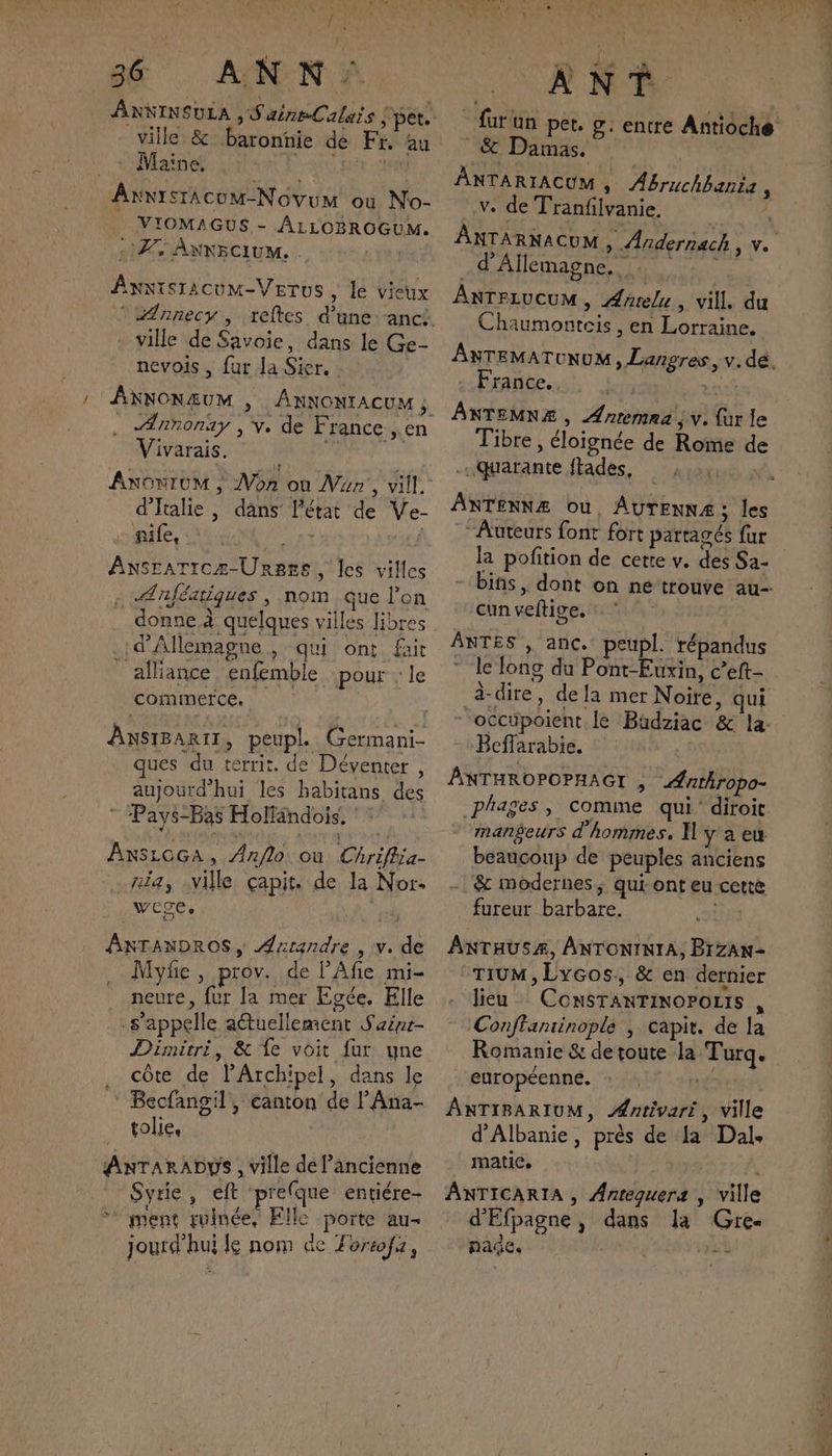 36: ANN: ANNINSULA ,S aineCalais pet. ville &amp; baronnie de Fr. au + Maine / AT ANIMR AxnistAcuM-Novum ou No- | VIOMAGUS - ALLOBROGUM. SZ ANNECIUM. . | Axxisracum-VerTus , le vieux ville de Savoie, dans le Ge- nevois , fur Ja Sier. : . Annonay , v. de France, en Vivarais. d'Italie , dans l’état de Ve- pale, A MA la | Ansraricz-Urgsre, les villes Ænjféatiques , nom que l'on donne.à quelques villes libres d'Allemagne, qui ont fait _ alliance enfemble pour : le comimerce. | \ AnsiBaRt1, peupl. Germani- ues du territ, de Déventer , aujourd'hui les babitans des Pays-Bas Holfändois, ‘ : ANSLOGA, Anflo où Chriflia- zia, ville çapit. de la Nor. wege, ANTANDROS, Antandre » Ve de Myfe , prov. de l’Afie mi- neure, fur la mer Egée, Elle s'appelle aétuellement Sainr- Dimitri, &amp; {e voit fur une côte de l’Archipel, dans le Becfangil, canton de l’Ana- tolie, ANTARADYS , ville de l’ancienne Syrie, eft prefque entiére- ment ruinée, Elle poite au jourd'hui le nom de Lortofa, ANT fur un pet. g. entre Antioche &amp; Damas. | ANTARIACUM , Abruchhania è v. de Tranfilvanie. ANTA RNACUM , Andernach , v. d'Allemagne. _ ANTFIUCUM, Aarelu, vill. du Chaumonteis , en Lorraine. ANTEMATONUM, Langres, v. dé. France. EE ÂNTEMNZÆ , Ænremna ; v. {ur le Tibre , éloignée de Rome de quarante ftades, AXTENNÆ Ou, AUTENNÆ; les “Auteurs font fort partagés fur la pofition de cette v. des Sa- - bins, dont on ne trouve au- cun veftive. ANTES , anc. peupl. répandus le long du Pont-Euxin, c’eft- à-dire, dela mer Noire, qui  occupoient le Büdziac &amp; la- Beffarabie. ANTHROPOPHAGI , Anthropo- .phages , comme qui diroit mmangeurs d'hommes. I] y aeu beaucoup de peuples anciens &amp; modernes, qui ont eu cetté fureur barbare. ia ANTHUSAÆ, ANTONINIA, BrZAN- TIUM, Lycos, &amp; en dernier lieu ConSTANTINOPOLIS , Conffantinople | capit. de la Romanie &amp; detoute la Turq. européenne. : à ANTIBARIUM, Æntivari, ville d'Albanie, près de Ja Dal. matie, ANTICARIA , Antequers , ville d'Efpagne, dans la Gre- page. À