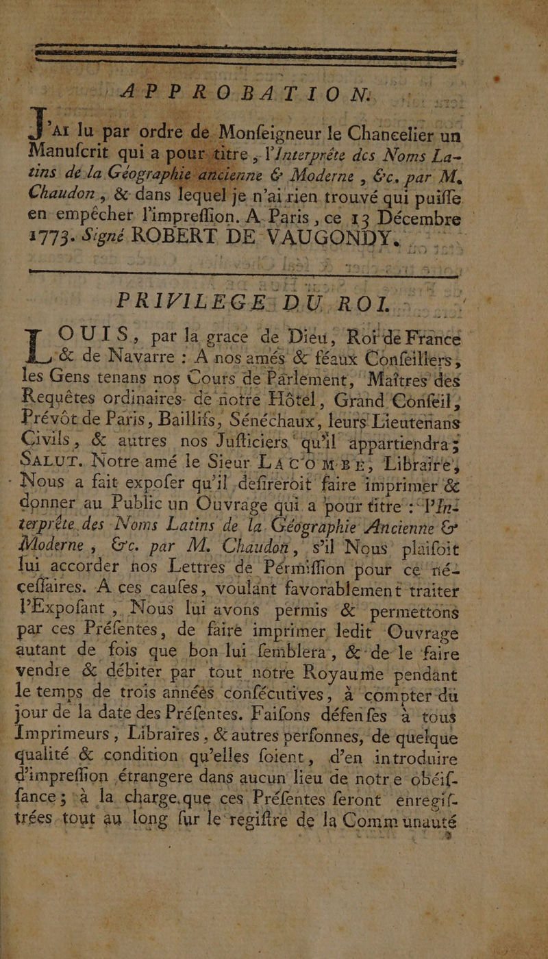 VTT VONT y \s f Chaudon, &amp; dans lequel je n’ai rien trouvé qui puifle en empécher l'impreflion. À Paris , ce 1 3 Décembre 1773. Signé ROBERT DE NADGOND ES EN L 1 PRIVILEGESDU.ROI :. ET OUTS, par la grace de Dieu, Rof dé France Le de Navarre : À nos amés &amp; féaux Confeiliers, les Gens tenans nos Cours de Parlement, Maîtres des Requêtes ordinaires. de notre Hôtel, Grand Confeil, Prévôt de Paris, Baïllits, Sénéchaux, leurs Lieuteñans Civils, &amp; autres nos Jufliciers ‘qu'il äppärtiendraz SALUT. Notre amé le Sieur LAc'owse, Libräres : Nous a fait expofer qu’il defireroit faire imprimer donner au Public un Ouvrage qui a pour titre :P}ni terpréte. des Noms Latins de la Géographie Ancienne &amp; : {Moderne , €c. par M. Chaudon, sil Nous plaifoit lui accorder ños Lettres de Pérmiffion pour cé né ceffaires. À ces caufes, voulant favorablement traiter PExpofant ; Nous lui avons permis &amp; permettons par ces Préfentes, de faire imprimer ledit Ouvrage autant de fois que bon lui femblera, &amp;'dele faire vendre &amp; débiter par tout nôtre Royaume pendänt le temps de troïs annéés confécutives ; à compter du jour de la date des Préfentes., F aifons défenfes à tous - Imprimeurs , Libraïres , &amp; autres perfonnes, de quelque qualité &amp; condition qu’elles foient, d’en introduire . d'impreffion étrangere dans aucun lieu de notre obéif- fance ; à la charge.que ces Préfentes feront enregif- trées tout au long fur le regifire de la Comm unauté