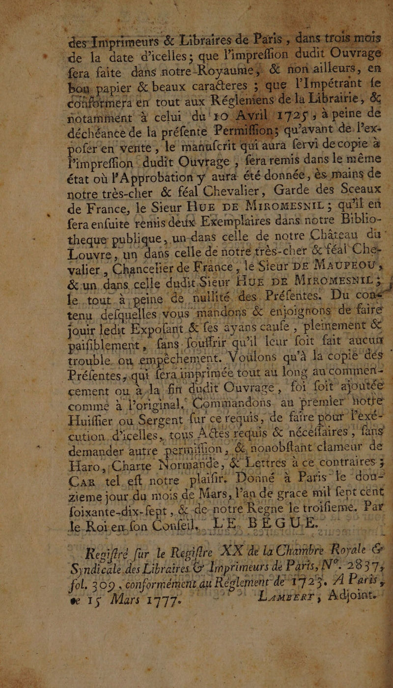 a bo Fe à ‘ Aa +: MU Mu ds ES | ER SET pe Lou Lib CARE TN Vs VA L  ue ee u | 1 Fi des T nprimeurs &amp; Aubrairfes de | di ; # : à AU eee he on pote bird Labs trs 8 vra oailleurs, + de la date d'icelles; que l'impreffor ï à SN QUE F+ à “ W. « Le À et - . À : 4 ’ : 7 Q eee di PL NS à > it de RE XL > [UE L'AT CA Mi te, JS de er FLE M. À È | 4 TEL f A À HER fera faite dans notre-Royauhi bou papier &amp; beaux caratteres Fit D | theque publique, un-dans celle de notre Château du valier , Chanceker de France, lé Sieur DE MAUPEOUs | tenu delquelles vous mandons &amp; enjoigons de faire | .. Préfentes,.qui {éra imprimée tout au long ag commen | _ Huiffier où Sergent fur ce requis, de faire pour exe” | _cution. d'icelles, tous Aëtes requis &amp; nécétlaires, fans | demander autre permiflion ,.&amp; nonobftant clame ur de : Haro,Charte Normande, &amp; Lettrés à ce contraires 3. A- Car tel eft notre plaïfir. Donné à Paris le “dou. zieme jour du mois de Mars, lan de grace put fept cent | | foixante-dix-fept, &amp;-de notré Regne le troifieme. Par | Je Roïenfon Confeil..… LED oi CE RÉ 0e TEA p VIVRr d 4 FE PACE TE SRE Aie C9 HRIGIES : 21118 a g, 12 © Reoiftré fr le Regifire XX de la Chambre Royale &amp; Syndicale. des Libraires © Imprimeurs dé Piris/N°238373 ; = fol, 309. conformément au Réglement de 1723. 21 Paris ss