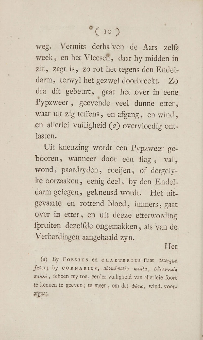 °C 105 weg. Vermits derhalven de Aars zelfs week, en het Vleesch, daar hy midden in zit, zagt is, zo rot het tegens den Endel- darm, terwyl het gezwel doorbreekt. Zo dra dit gebeurt, gaat het over in eene Pypzweer , geevende veel dunne etter, waar uit zig teffens, en afgang, en wind, en allerlei vuiligheid (#) overvloedig ont- lasten. | Uit kneuzing wordt een Pypzweer ge- booren, wanneer door een flag , val, wond, paardryden, roeijen, of dergely- ke oorzaaken, eenig deel, by den Endel- darm gelegen, gekneusd wordt. Het uit- gevaatte en rottend bloed, immers, gaat over in etter, en uit deeze etterwording fpruiten dezelfde ongemakken, als van de Verhardingen aangehaald zyn. id et (a) By Forsrus en CHARTERIUS ftaat tetergue fetors; by CORNARIUS, abominatio multa, BAervyuin mod, fcheen my toe, eerder vuiligheid van allerleie foort te kennen te geeven; te meer , om dat Ateu, wind, voors afgaat.