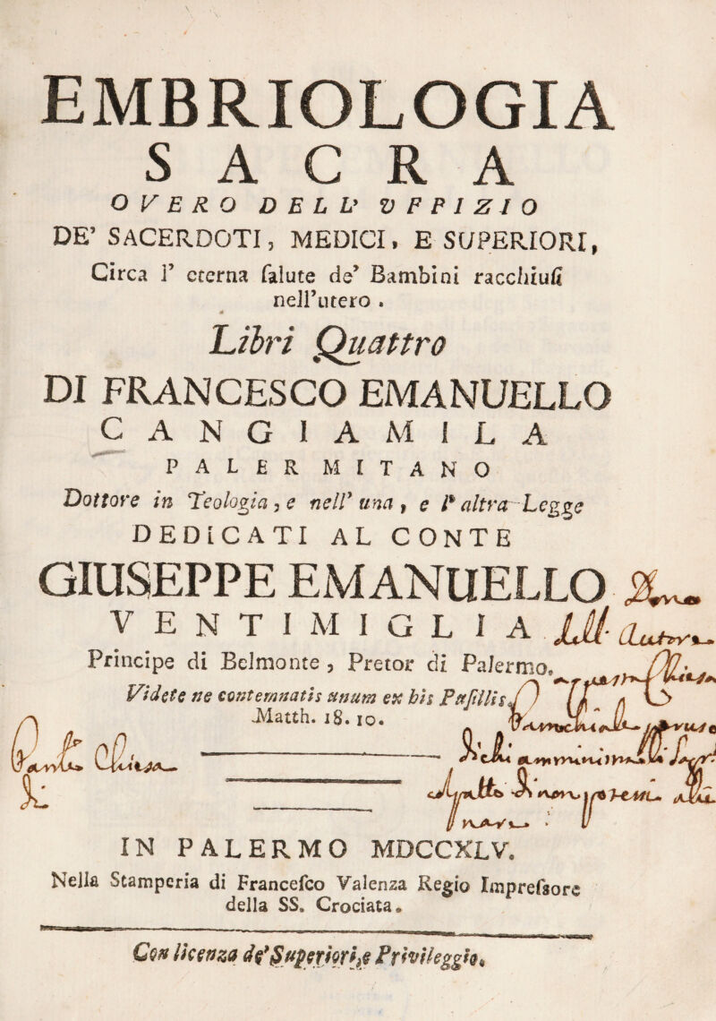 EMBRIOLOGIA SACRA O V E R O DELL» V FP1ZI 0 DE’ SACERDOTI, MEDICI, E SUPERIORI, Circa ]’ eterna falute de’ Bambini raccliiufi nell’utero . Libri Quattro DI FRANCESCO EMANUELLO CANG1AMILA PALER METANO Dottore in Teologia, e nell1 una , e i* altraLegge DEDICATI AL CONTE RISEPPE EMANUELLO V E N T I M I G L I A lH- Principe di Beimonte 3 Pretor di Palermo, Vi d et e ne centemnatis unum ex bis Pujtllis .Matth. 18. io. J:cL k IN PALERMO MDCCXLV. Nella Stamperia di Francefco Valenza Regio Imprelsore della SS. Crociata. Ceti licenza dfSuperierije Prìvileggh,
