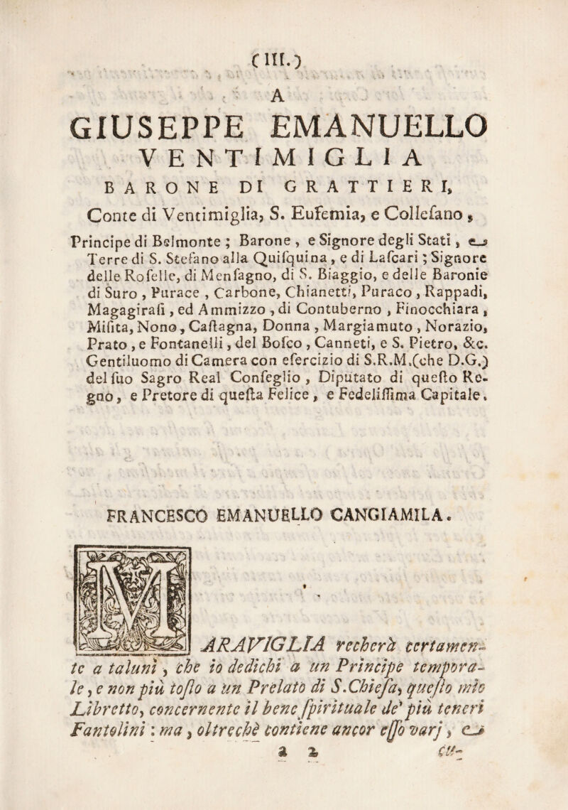C llt.) GIUSEPPE EMANUELLO VENTIMIGLI A BARONE DI GRATTIERI) Conte di Ventimiglia, S. Eufemia, e Cellofano 5 Principe di Belmonte ; Barone , e Signore degli Stati * <lj> Terre di S. Stefano alla Quifquina , e di Lafcari ; Signore delle Rofelle, di Menfagno, di S. Biaggio, e delle Baronie di Suro , Purace , Carbone, Chianetti, Puraco , Rappadi, Magagirafi , ed Ammizzo , di Contuberno , Finocchiara t Milita, Nono , Cavagna, Donna , Margiamuto , Norazio, Prato , e Fontanili, del Bofco , Canneti, e S. Pietro, &c. Gentiluomo di Camera con efercizio di S.R,M,(che D.G.) delfuo Sagro Reai Confeglio , Diputato di quello Re« gno, e Pretore di quella Felice, e FedelilTìma Capitale, FRANCESCO EMANUELLO CANGIAMILA. ___ __ ARA VIGLIA recherà ceri amen- tc a taluni, che io dedichi a un Prìncipe tempora¬ le , e non più ioflo a un Prelato di S.Chìefa, quefìo mìo Libretto, concernente il bene spirituale de' più teneri Fantolini : ma, oltreché contiene ancor effo varj, o a % tu-