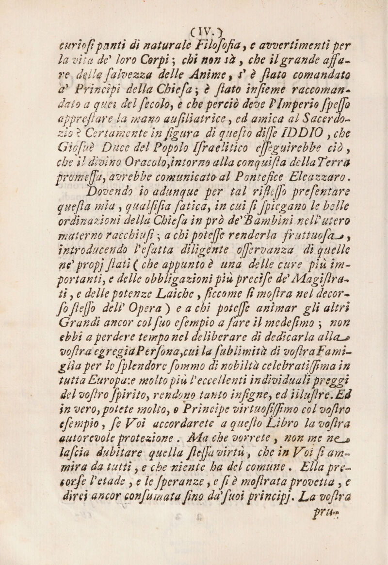 oyo curi')fi punti di naturale Filofofia, e avvertimenti per la vita de' loro Corpi ; chi non sà, che il grande affa¬ re della fulve zza delle Anime > V è fato comandato a' Principi della Chic fa \ è fato ìnfieme raccoman* dato a quei del fe colo, e che perciò deve l'Imperio fpeffo apprefare la mano aufilatrice, ed amica al Sacerdo- zìo ? Certamente in figura di quefìo di [fé IDDIO > che Gìofuè Duce del Popolo Ifraelitico eseguirebbe ciò , che il divino Oracolo,intorno alla conquida della Terra prom e (fa, avrebbe comunicato-al Pontefice Eleazzaro. Dovendo io adunque per tal rìflejfo prefentare quefìa mia , qual fifa fatica, in cui fifpiegano le belle ordinazioni della Chic fa in prò de'Fambinì nell'utero materno racchiufì \ a chi poteffe renderla fruituofcu*, introducendo Ve fatta diligente offervanza dì quelle ne' prop] flati (che appunto è una delle cure più im¬ portanti, e delle obbligazioni più prectfe de' Adagi fra-* ti, e delle potenze Laiche , ficco me fi mojìra nel de cor- fioflejfo dell' Opera ) e a chi poteffe animar gli altri Grandi ancor colfuo efempio a fare il me defimo non ebbi a perdere tempo nel deliberare dì dedicarla alia-# vofira egregìaPerjòna,cui la fubliwitd di voflr a Fami¬ glia per lo fplendore fiommo dì nobiltà celebratifima in tutta Europa:e molto più Veccellenti individualipreggi del voflro Jpirito, rendono tanto infigne, ed iìlujlre. Ed in vero,potete molto, o Prìncipe virtuofiffimo col voflro efempio , fe Foi accordarete a queflo Libro la vofira autorevole protezione. Ada che vorrete , non me ne * lafcia dubitare quella fleffa virtù, che in V~oi fi am¬ mira da tutti, e che niente ha del comune • Ella prc- $otfe Vetade , e le Jperanze, e fi è moflrata provetta , e dirà ancor confumata fino da'fuoi principi. La vofira