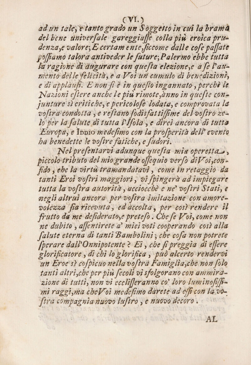 evi.) - ad un talcjt tanto grado un S oggetto in cui la Ir am a del bene univerfale gareggiale colla piu eroica pru¬ denza >e valore', E eertam entcffccome dalle cofe paffute goffi amo talora antiveder le future^Palermo ebbe tutta la ragione di augurare con quefta elezione,e a fe Pati¬ mento delle felicità, e a Voi un cumulo di benedizioni, e di applaufi. E non ft è in quejìo ingannato, perchè le inazioni eft ere anche le piu rimote,anno in quefte con- juntare sì crìtiche, epericolofe lodata, e comprovata la voftracondotta , e rejtano fodìsfat lifjìmc del voftro ze- lo per la fallite dì tutta PIfola , e direi ancora di tutta Europa, e Iddio me de fimo con la profferita dell* evento ha benedette le voftre fatiche, e fudori. Eleiprefentarvì adunque quefta mìa operetta.^ % pìccolo tributo del mio grande ofjèquio verfo di Voi, con - fido y che la virtù tramandatavi, come in retaggio da tanti Eroi voftri maggiori, vi fpìngerà ad impiegare tutta la voftra autorità, acciocché e ne* voftri Statiy e negli altrui ancora per voftra imitazione con amore¬ volezza fa ricevuta, ed accolta, per così rendere il frutto da me de fi derato,e prete fio. Chefe Voi, come non ne dubito , affé n tir et e a* miei voti cooperando così alla falate eterna dì tanti cBambolinì \ che cofa non potrete fperare dall*Onnipotente ? Ei, che f preggia dì effere glorificatore, di chi lo glorifica , può alcerto rendervi un Eroe sì cofpicuo nella voftra Famìgli a,che nonfoh tanti altri,che per più fecolì vi sfolgorano con ammira¬ zione dì tutti, non vi ecclifferanno eoy loro luminofff - mi raggi,ma cheVoì medefimo darete ad e(f con la vo¬ ftra compagnia nuovo luftro , e nuovo decoro . AL