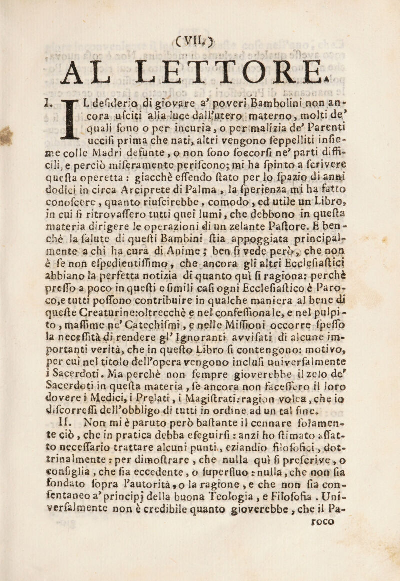 (VII/) AL LETTORE. r . .. »* •- i ' b , + . f *-:•••- . > « , * -K • ' ‘  2. W* L defjderfo.dì giovare a* poveri Bambolini non an¬ cora ufciti alia luce -dalIntero materno, molti de/ quali fono o per incuria , o per malizia de* Parenti uccifi prima che nati, altri vengono Seppelliti: infie- me colle Madri defunte , o non fono foccorfl ne* parti diffi¬ cili, e perciò mifera mente perifcono;mr ha fpinto a feri vere quella operetta : giacché e (Tendo (lato per lo fpazio di anni dodici in circa Arciprete di Palma , la fperienza mi ha fatto conofeere, quanto riufeirebbe , comodo , ed utile un Libre, in cui fi ritrovaflero tutti quei lumi, che debbono in quella materia dirigere le operazioni di un zelante Pallore. E ben¬ ché la falute di quelli Bambini dia appoggiata principal¬ mente a chi ha cura di Anime ; ben fi vede però, che non è fe non efpedientiffìmq, che ancora gli altri Ecclefiaftici abbianola perfetta notizia di quanto qui (I ragiona: perchè predoa poco inquefti efimili cali ogni Ecclefiaftico è Paro- co,e tutti pofiono contribuire in qualche maniera al bene di quelle Creaturineroltrecchè e nel confefiiona le, e nel pulpi - to , maflìrae ne’ Catechifmi, e nelle MifTroni occorre fpeffo la neceflità di rendere gP Ignoranti avvi fati di alcune im¬ portanti verità, che in quello Libro fi contengono: motivo, per cui nel titolo dell'opera vengono inclufi univerfaimente i Sacerdoti. Ma perchè non fempre gioverebbe il zelo de' Sacerdoti in quella materia ,fe ancora non facefifero il loro doverci Medici, i Prelati, i Magi fi rati.» ragion volea,che io difeorrefiì dell'obblrgo di tutti in ordine.ad un tal fine. II. Non mi è paruto però badante il cennare fedamen¬ te ciò , che in pratica debba efeguirfi : anzi ho filmato affat¬ to necefiario trattare alcuni punti., eziandio filolbftci, dot¬ trinalmente ? per dimofirare , che nulla qui fi preferivo, o configlia , che fia eccedente , o (uperfiuo xnulla,che non fia fondato (opra l'autorità to la ragione , e che non fia con- fentaneo a* principi della buona Teologia , e Fifofofia . Uni- verfalmente non è credibile quanto gioverebbe ,che il Pa- roco
