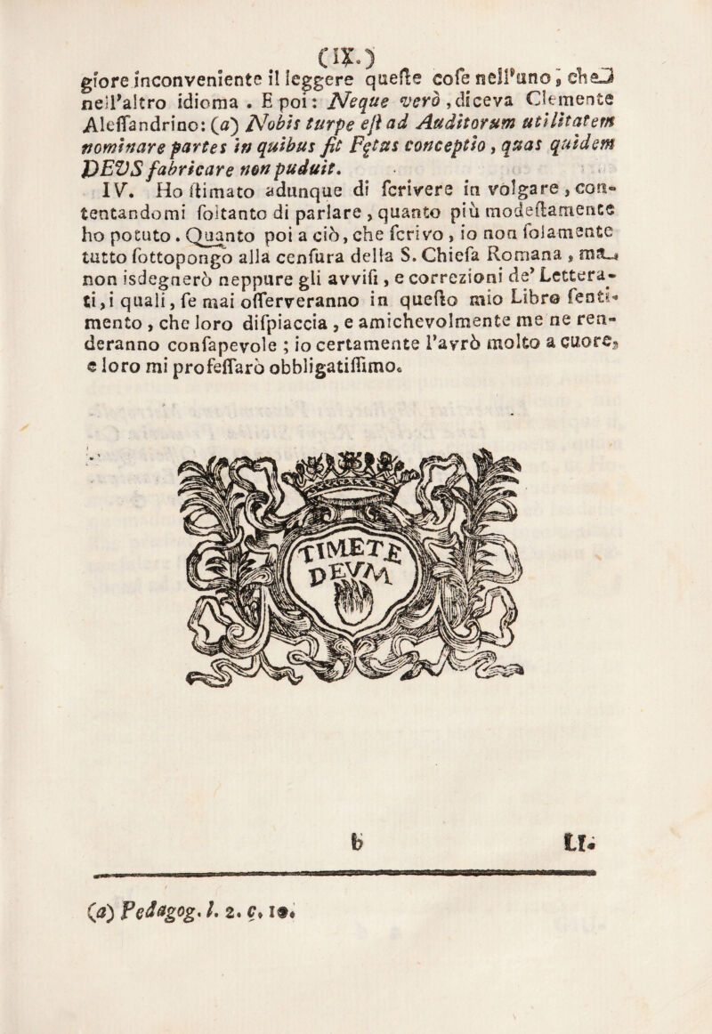 OX») gfore inconveniente il leggere quelle cole nelPuno 9 ch&3 nell'altro idioma . E poi : Ncque vero,diceva Clemente AJefiandrino: (a) Nobis turpe efl ad Audìtorum utilitatem nominare partes In quibus fit Fgtus concepito, quas qutdem DEVS fabricare nonpuduit. IVh Ho filmato adunque di fcrivere in volgare , con¬ tentandomi foitanto di parlare , quanto più modeftamente ho potuto . Quanto poi a ciò, che ferivo , io non lolamente tutto fottopongo alla cenfura della S. Chiefa Romana $ nili non isdegnerò neppure gli avvifi, e correzioni de’ Lettera¬ ti ,i quali, fe mai oflerveranno in quello mìo Libro Tenti* mento , che loro difpiaccia , e amichevolmente me ne ren¬ deranno confapevole ; io certamente Tavrò molto a cuore» e loro mi profeflarò obbìigatifiìmo* b