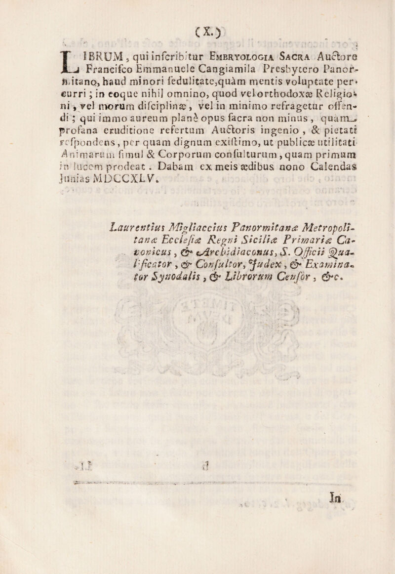 ex.) LÌBRUM s qui infcribitur Embriologia Sacra Auelore Francifco Emularmele Cangiamila Presbyccro Pa n or¬ li, itanojhaud minori fedulitate3quàm mentis voluptate per» curri ; in eoque nihil omnino, quod vel orthodoxce Religio* niy vel morum difciplina?, vel in minimo refragetur oifen- di ; qui immo aureum planò opus facra non minus , quam_» profana eniditione refertum Auóloris in genio , & pietà ci Fefpondens, per quam dignum exiflimo, ut publiete utili tati Animarmi* fimul & Corporiun confulturum, quam primum in'lubem prodeat. Dabam ex meis tedibus nono Calendas J il ni a s MDCCXLV. baurtntluì Mi gli acci tu Pan ormitene Metropoli- tana Ecclejta Pegni Sicilia Primaria Ca~ nonicus 5 0* ^Arcbìdìaconusy S. Qfficiì Gj)\ua- Eficator , <& Confuti or, fudex, ©* Examina* ior Synodalis 3 & Ubrorum Cenfòr 3 7 K i S ■ Ili