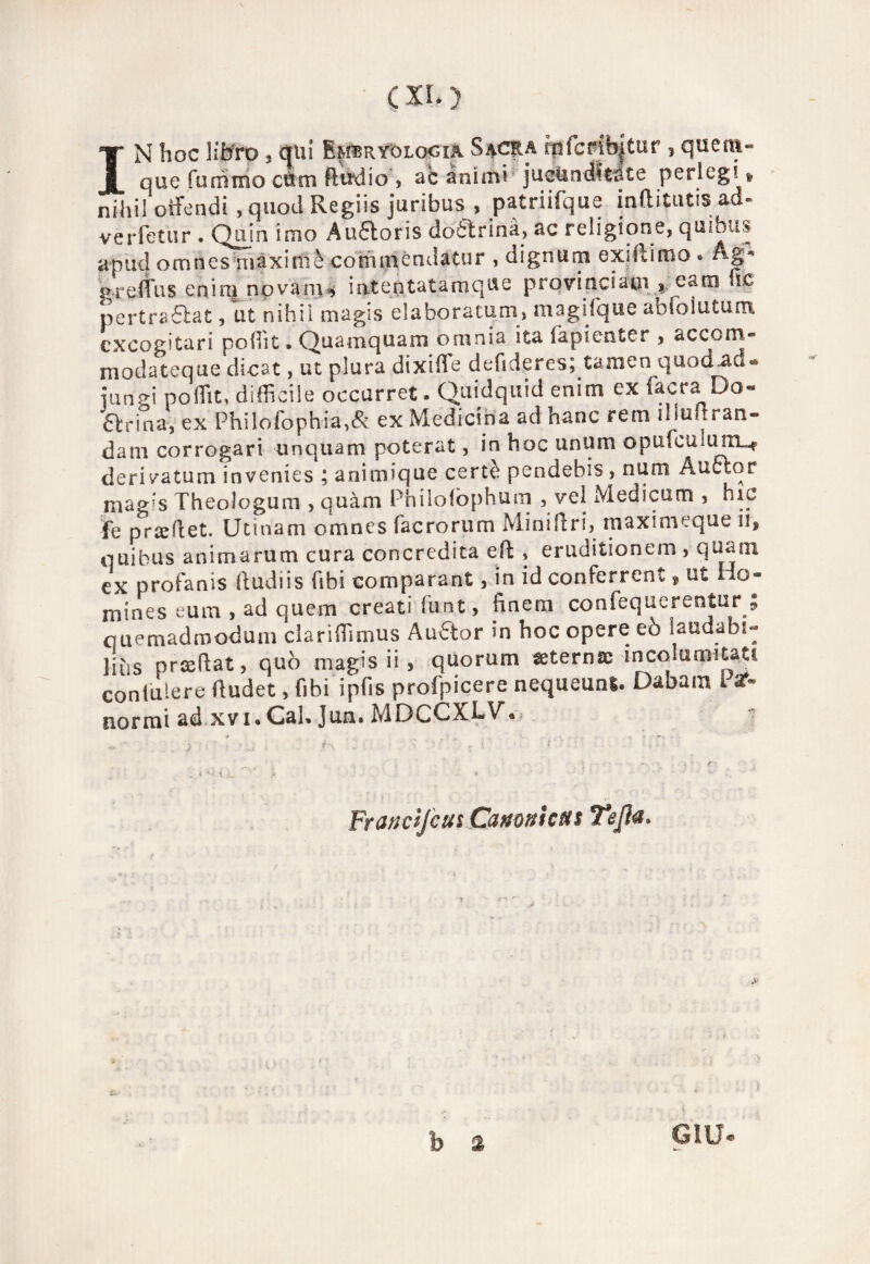 IN hoc libro, qui Embryolqoia Sacra rpfcmb|tur i quem- que fummo cùm flirdio , ac animi jueUnditàte perlegi » nihil offendi-, quod Regiis juribus , patriifque inflitutis ad» verfetur . Qujn imo Auótoris dottrina, ac religione, qmbu:* a pud omnes maxirftè cohimendatur , dignum exiftimo » Ag* grefìus enim novani* intentatamque provincia©! , caro he pertra£lat, ut nihil magis elaboratati!» magifque abfòimum exeogitari poffit. Quamquam omnia ita fapienter , accom- modateque dicat, ut plura dixiffie defideres; tamen quod Ad « junH poflit, difficile occarret. Quidquid enim ex (aera Do- 6lrina, ex Philofophia,& ex Medicina ad hanc rem ìliuuran- dam corrogari ■unquam poterat, in hoc unum opufculuni_r derivatum invenies ; animique certè pendebis , num Auctor magis Theologum , quàm Philofòphum , vel Medicarti , nic fé praeflet. Utinam omnes facrorum Mini fi ri, maximeque 11, quibus animarum cura concredita eft , eruditionem , qua ni ex profanis ftudiis fibi comparant, in id conferrent » ut Ho- mines eum , ad quem creati funt, finem confequerentur 9 quemadmodum clariffimus Au6lor m hoc opere eò laudabi- liùs prcedat, quò magis ii, quorum «eterna; incolumità..,! coniulere (ludet, fibi ipfis profpicere nequeuni. Dabam Par- normi ad xvi* Cab Jun. MDCCXLV» Frana fan Canonica s Tefìa*