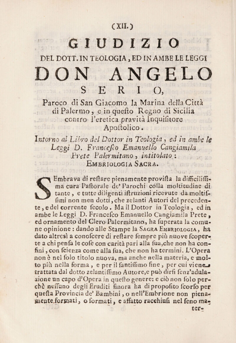 GIUDIZIO DFL DOTT. IN TEOLOGIA, ED IN AMBE LE LEGGI DON ANGELO SERIO, Parcco di San Giacomo la Marina della Città di Palermo 5 e in quefto Regno di Sicilia contro l'eretica pravità inquifitore Apostolico » Intorno al Libro del Dottor in Teologìa , ed in ambe le Leggi D. F rancefco Emanuello Cangi am ila Prete Palermitano 5 intitolato ; Embriologia Sacra. SEmbrava di refiare pienamente provifla la dffficiiifiì- ma cura Paflorale de’Parochi colla moltitudine di tante , e tutte diligenti irruzioni ricevute da.moltif- fìmi non men dotti,che zelanti Autori del preceden¬ te 5 e del corrente Secolo . Ma il Dottor in Teologia, edili ambe le Peggi D. Fnmcefco Emanuello Cangiamila Prete , ed ornamento del Clero Palermitano, ha (uperata la comu¬ ne opinione : dando alle Stampe la Sagra Embriologia , ha dato altresì a conofcere di recare Sempre piò nuove Scoper¬ te a chi penSa le coSe con carità pari alla Sua,che non ha con¬ fini , con Scienza come alla Sua, che non ha termini. L'Opera non è nel Solo titolo nuova, ma anche nella materia, e mol¬ to piò nella forma , e per il SantifTimo fine , per cui viene-i trattata dal dotto zelancifiìmo Autore,e può dirli fenz’adula- xione un capo d5Opcra in quello genere: e ciò non Solo per¬ chè nefiuno degli Eruditi finora ha di propofito ScorSo per quella Provincia de* Bambini, o nell’Embrione non piena- menteJorsnati, ©formati, e affatto racehiufi nel Seno ma- ter-