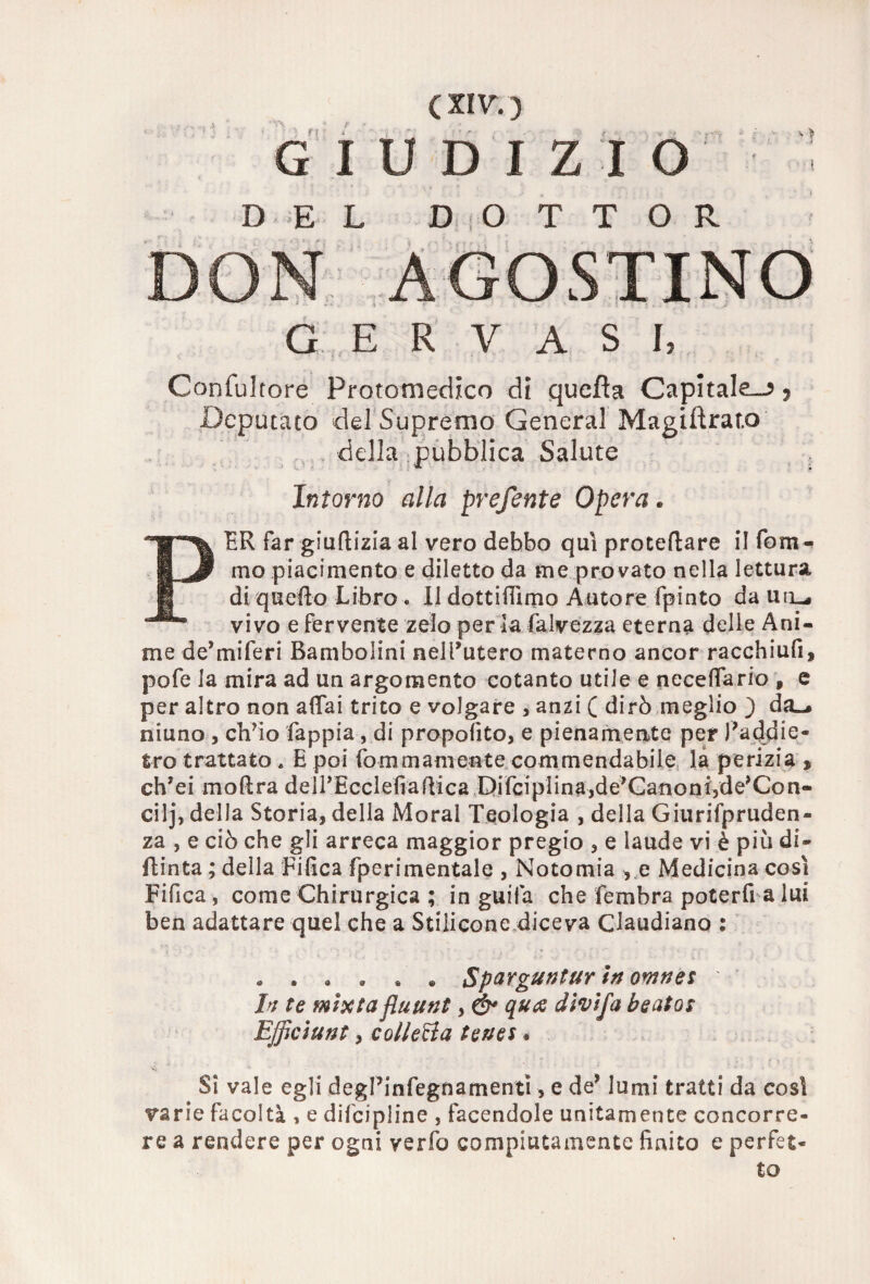 r n : i c xrv. ) I U D I Z I O y •* DEL D O T T OR » - : i • —: . — G E R V A S I, Confulcore Protomedico di qucfta Capitale—?, Deputato del Supremo General Magistrato della pubblica Salute ■ y 5 Iritorno alla preferite Opera . PER far giuftizia al vero debbo qui proiettare il Som¬ mo piacimento e diletto da me provato nella lettura di q netto Libro . Il dotti ili mo Autore Spinto da uil^ vivo e fervente zelo per la Salvezza eterna delle Ani¬ me de’miSeri Bambolini nell’utero materno ancor racchiufi, poSe la mira ad un argomento cotanto utile e neceffario » e per altro non affai trito e volgare , anzi ( dirò meglio ) da»* niuno , ch’io Sappia, di propofito, e pienamente per Paddie- tro trattato. E poi Sommamente commendabile la perizia^ ch’ei mottra delPEcclefiaffica Disciplina,de’Canonijde’Con- cilj, della Storia, della Moral Teologia , della Giurifpruden- za , e ciò che gli arreca maggior pregio , e laude vi è piò di¬ stinta ; della Tifica Sperimentale , Notomia , e Medicina così Fifica , come Chirurgica ; in guifa che Sembra poterò a lui ben adattare quel che a Stiiicone diceva Claudiano : « . , « » * Spargtmtur In ownes In te mxtafluunt, ò* divifa beato: Bfficiunt, colletta tenes * Si vale egli degPinSegnamentì, e de* lumi tratti da così varie facoltà , e discipline , facendole unitamente concorre¬ re a rendere per ogni verfo compiutamente finito e perfet¬ to