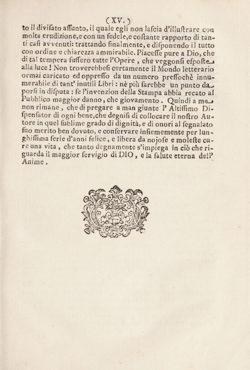 to li divifato aflunto, il quale egli non lafcia d’illuftrare con molta erudizione,e con un fedele,e collante rapporto di tan¬ ti cafi avvenuti: trattando finalmente, e difponendo il tutto con ordine e chiarezza ammirabile. Piaceffe pure a Dio, che di ta! tempera fuffero tutte POpere , che veggonfi efpotte^a alla luce l Non troverebbefi certamente il Mondo letterario ormai caricato edoppreffo da un numero preffochè innu» merabile di tant' inutili Libri : nè più farebbe un punto d<L* porfi in difputa : fe Pinvenzion della Stampa abbia recato al Pubblico maggior danno, che giovamento . Quindi a moj non rimane, che di pregare a man giunte P Altiffimo Di® fpenfator di ogni bene,che degnifi di collocare il noftro Au¬ tore in quel fublime grado di dignità, e di onori al fegnalato fuo merito ben dovuto, e confervare infiememente per lun¬ ghi ili maferi e d'anni felice, e libera da nojofe e moiette cu¬ re una vita , che tanto degnamente s'impiega in ciò che ri¬ guarda il maggior fervigio di DIO > e la falute eterna deìP Ànime »