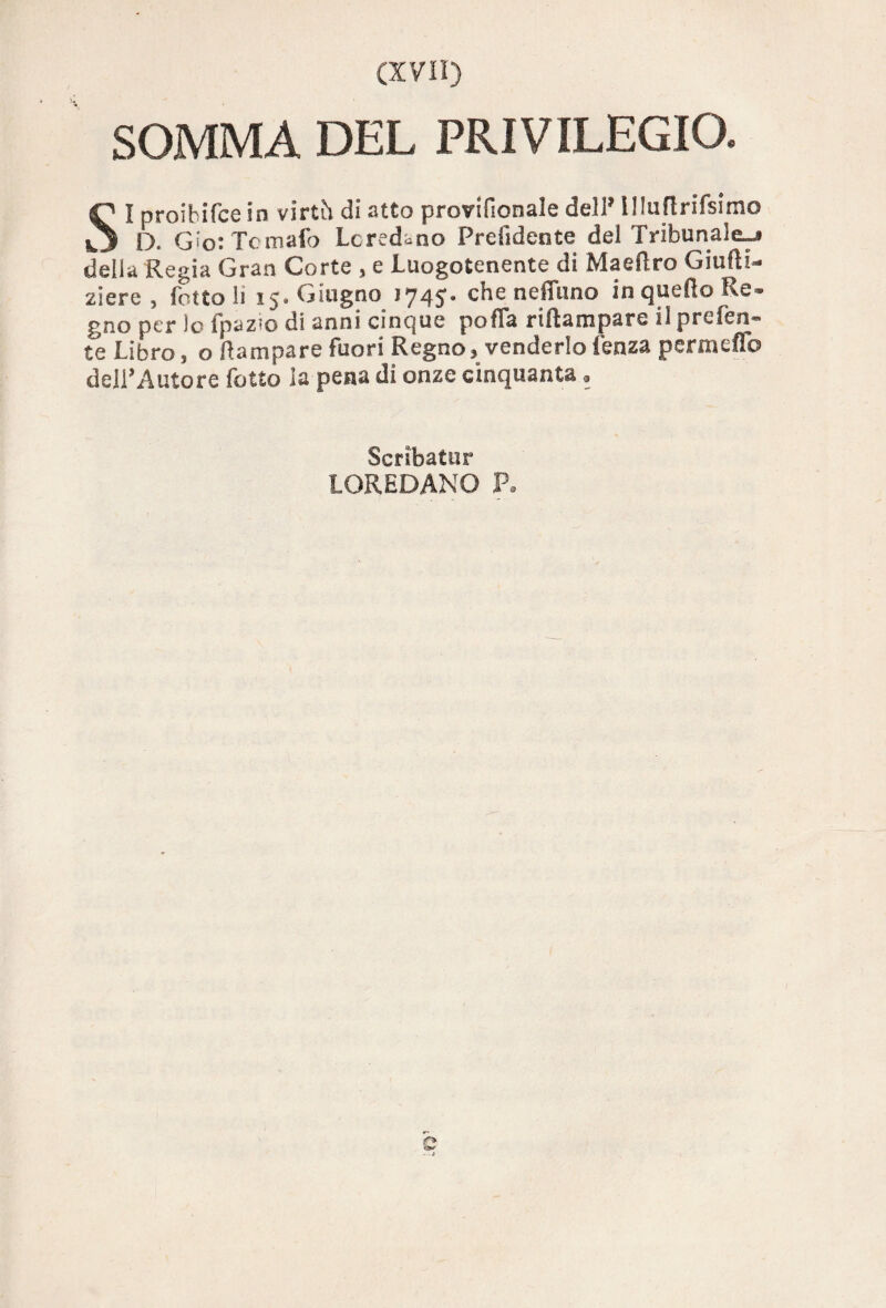 SOMMA DEL PRIVILEGIO. SI proibifce in virth di atto provifionale dell* illuftrifsimo D. Gio: Tomaio Lcredano Prendente del Tribunale-* della Regia Gran Corte , e Luogotenente di Maeiìro Giufti- ziere , Tetto li 15» Giugno 174S* che nduino in quello Re» gno per lo TpaZ’O di anni cinque polla riftampare il preferì* te Libro, o Rampare fuori Regno, venderlo lenza permeilo dell’Autore Tetto la pena di onze cinquanta * Scribatur LOREDANO R