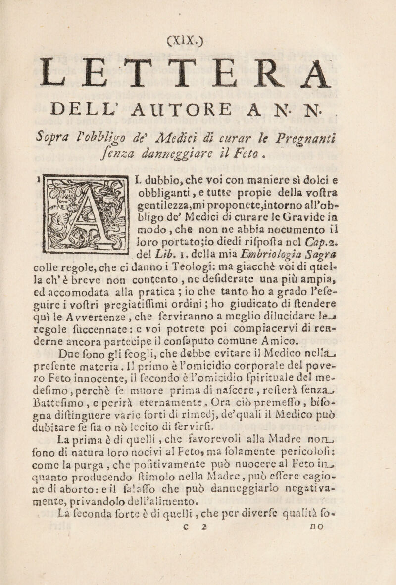 LETTERA DELL’ AUTORE A N* N* . Sopra robbligo de' Medici di curar le Pregnanti fenza danneggiare il Feto « L dubbie, che voi con maniere sì dolci e obbliganti> e tutte propie della vedrà gentilezza,mi proponete5intorno all’ob- bligo de’ Medici di curare le Gravide in modo,che non ne abbia nocumento il loro portatolo diedi rifpoda nel Cap.2. del Lìb. 1. della mia Embriologìa Sagra colle regole, che ci danno i Teologi: ma giacché voi di quel® la eh'è breve non contento , ne defiderate una più ampiaf ed accomodata alla pratica ; io che tanto ho a grado l’efe- guire i voftri pregiatifTimi ordini ; ho giudicato di ftendere qui le Avvertenze , che fcrviranno a meglio dilucidare le-» regole fuccennate : e voi potrete poi compiacervi di ren® derne ancora partecipe il confaputo comune Amico. Due fono gli fcogli, che debbe evitare il Medico nella-, prefente materia . il primo è l’omicidio corporale del pove¬ ro Feto innocente, il fecondo è l’omicidio fpirituale del me- defimo, perchè fe muore prima di nafeere , reitera fenza-» Battefimo , e perirà eternamente „ Ora ciò premetto , b/fo- gna diftinguere varie forti di rimedj, de’quali il Medico può dubitare fe fia o nò lecito di fervirfi. La prima è di quelli , che favorevoli alla Madre noa^ fono di natura loro nocivi al Feto? ma (blamente pericolofi: come la purga , che ponti vamente può nuocere al Feto ivu, quanto producendo dimoio nella Madre, può edere cagio¬ ne di aborto: e il fa!affo che può danneggiarlo negativa- mente, privandolo dell’alimento. La feconda forte è di quelli, che per di ver.Ce qualità fo- c 2 no