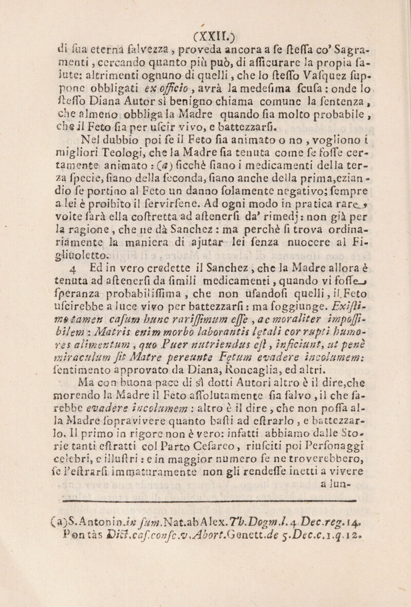 cxxir.) ili dia eterna Calvezza , proveda ancora a fé ftefla co* Sagra- menti , cercando quanto più può* di afiìcurare la propia fa- iute: altrimenti ognuno di quelli, che lo fteffò Vafquez fup* pone obbligati ex officio , avrà la mede il ma feufa : onde Io de do Diana Autor sì benigno chiama comune la fentenza , che almeno obbliga la Madre quando da molto probabile , che il Feto da per ufeir vi vo, e battezzarli. Nel dubbio poi fe il Feto da animato o no , vogliono i migliori Teologi, che la Madre da tenuta come fe foffe cer¬ tamente animato : (a) ficchè Ciana i medicamenti della ter¬ za fpecie, dano della feconda, fiano anche della prima,ezian - dio fe portino al Feto un danno folamente negativo; fempre a lei è proibito il fervirfene. Ad ogni modo in pratica rare_» volte farà ella corretta ad attener fi da* rimedj : non già per la ragione , che ne dà Sanchez : ma perchè fi trova ordina¬ riamente la maniera di ajutar lei fenza nuocere ai Fi¬ gliuoletto. 4 Ed in vero credette il Sanchez , che la Madre allora è tenuta ad attenerfi da dmili medicamenti, quando vi fofìe-i fperanza probabilittìma , che non ufandod quelli, il Feto ufeirebbe a luce vivo per battezzar fi : ma foggitinge. ExiJÌE tamen cafiim hunc rarijpmum effe , ac moraUter impoffi- bslem : Matris enìm morbo laboranth letali cor rupti humo- res aìhnentum, quo Fuer nutrìendus ejì, ìnficiunt, ut pene miraculum Jìt Matre pereunte Fgtum evadere incolti memi tenti mento approvato da Diana, Roncaglia, ed altri. Ma con buona pace di sì dotti Autori altro è il dire,che morendo la Madre il Feto affolutamente da falvo ,il che fa¬ rebbe evadere in col urne-m : altro è il dire , che non polla al¬ la Madre fopravivere quanto balli ad cflrarlo , e battezzar¬ lo. 11 primo in rigore non è vero: infatti abbiamo dalie Sto* rie tanti eftratti col Parto Cefareo, riufeiti poi Perfonaggr celebri, e il ladri : e in maggior numero fe ne troverebbero, fe Feftrard immaturamente non gli rendefìè inetti a vivere a jun- (a)S. Antonio./# fum. Na t.a b A ! e x. Tb. Dog m. 1.4 Dee» reg. 14» Pontàs Diff.caf.confc.v <Abort.GQnztt.de $.Dec.c.i.q.iz*