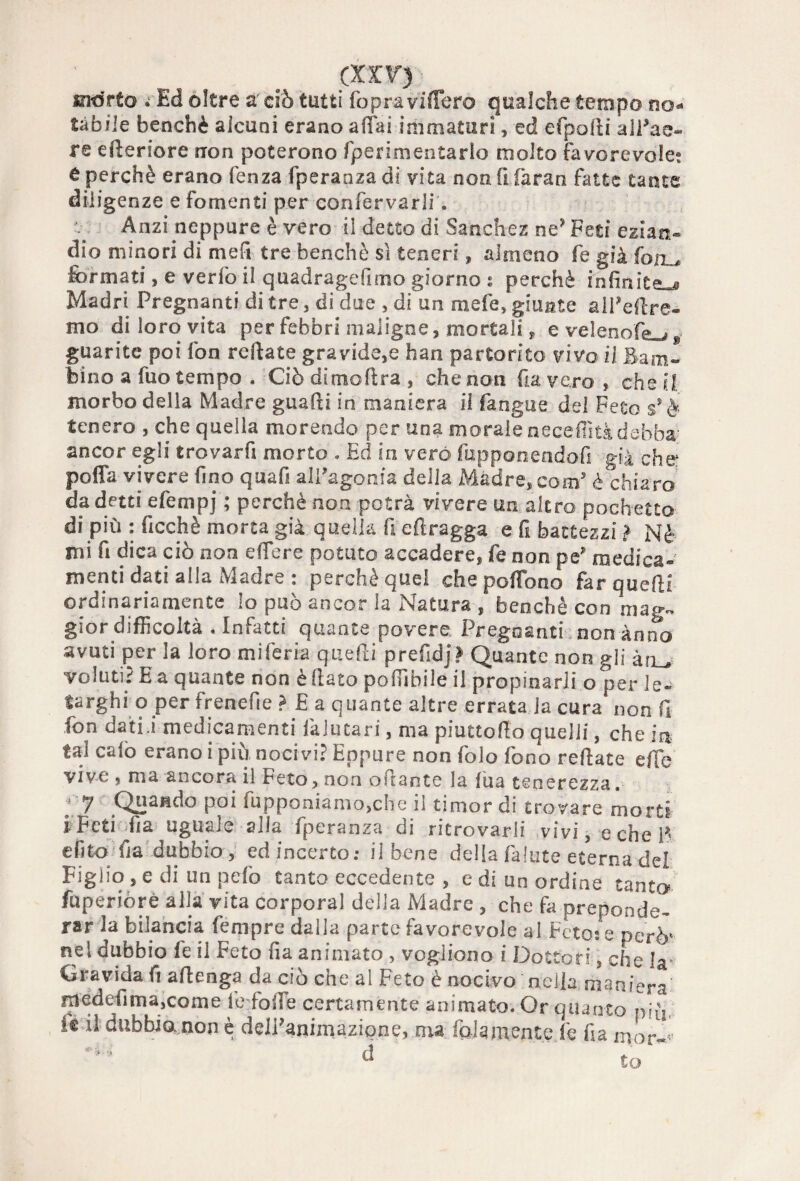 (XIV) mòrto i Ed oltre a ciò tutti fop-ra videro qualche tempo no¬ tàbile benché alcuni erano affai immaturi, ed efpofli alTae- re efteriore nron poterono fperimentarlo molto favorevole? 6 perchè erano fenza fperanza di vita nonfifaran fatte tante diligenze e fomenti per confervarli. Anzi neppure è vero il detto di Sanchez ne? Feti ezian¬ dio minori di mefi tre benché sì teneri, almeno fe già fon ., formati, e verfò il quadragefimo giorno ? perchè infinite^ Madri Pregnanti di tre, di due , di un mele, giunte aliere¬ mo di loro vita per febbri maligne, mortali * e velenofo , . guarite poi fon reftate gravide,e han partorito vivo il Bam¬ bino a fuo tempo . Ciò dimoflra , che non fa vero , che il morbo della Madre guafti in maniera il fangue del Feto ssè tenero , che quella morendo per una morale necefiìtà debba ancor egli trovar fi morto . Ed in vero fupponendofi già che: poffa vivere fino quafi all’agonia della Madre, com5 è chiaro da detti efempj ; perchè non potrà vivere un altro pochette di più : ficchè morta già quella fi efìragga e fi battezzi ì Nè mi fi dica ciò non effere potuto accadere, fe non pe’ medica¬ menti dati alla Madre : perchè quel che portone far quelli ordinariamente lo può ancor la Natura , benché con mag¬ gior difficoltà . Infatti quante povere Pregnanti non anno avuti per la loro mi feria quefti prefidj? Quante non gli àru voluti? E a quante non è (lato poffibile il propinarli o per le¬ targhi o per frenefie ? £ a quante altre errata la cura non fi fon dati j medicamenti falutari, ma piuttofto quelli, che in tal calo erano i più noci vi? Eppure non folo fono reftate effe vive , ma ancora il Feto, non oPtante la fua tenerezza. ; 7 Quando poi fupponiamo,che il timor di trovare morti i Feti fia uguale alla fperanza di ritrovarli vivi, e che F efito fa dubbio, ed incerto: il bene della fa Iute eterna dei Figlio , e di un pelò tanto eccedente , e di un ordine tanto fuperiòrè alla vita corporal della Madre , che fa preponde¬ rar la bilancia fempre dalla parte favorevole al Feto: e però' nel dubbio fe il Feto fia animato , vogliono i Dottori, che Ia- Gravida fi aftenga da ciò che al Feto è nocivo nella maniera medefima,come fe folfe certamente animato. Or quanto nifi, le il dubbio, non è deiPanimazipne, ma folamente.fe fia mor«<