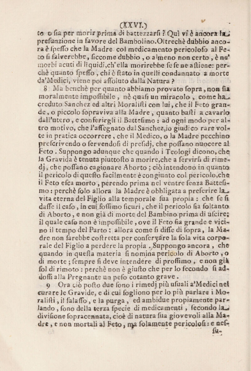 (XX VI.) to © fi a per morir prima d*i battezzarfi ? Qui vi è ancora fstJ prefunzione in favore del Bambolino.Oltreché dubbio anco¬ ra è fpefio che ìa Madre col medicamento pericolofo al Fe¬ to fi falverebbe, ficcome dubbio , o almeno non certo , è ne* morbi acuti di liquidi,eh'ella morirebbe fefe ne aftiene: per¬ chè quanto fpefio , chi è fiato in quelli condannato l morte da'Medici, viene poi affbluto dalla Natura > 8 Ma benché per quanto abbiamo provato fopra, non fisi moralmente impoffibile , nè quali un miracolo s come ha^ creduto Sanchez ed altri Moralifii con lui, che il Feto gran¬ de , o piccolo (opraviva alla Madre , quanto balli a cavarlo dall'utero , e conferirgli il Battcfimo : ad ogni modo per al¬ tro motivo, che Fafiegnato dal Sanchez,io giudico rare vol¬ te in pratica occorrere , che il Medico, o la Madre pecchino prefcriVendo o fervendofi di prefidj, che pollano nuocere al Feto « Suppongo adunque che quando i Teologi dicono,che Ja Gravida è tenuta piattello a morire,che a fervirfi di rime- dj 5 che pollano cagionare Aborto ; ciò intendono in quanto il pericolo di quello facilmente è congiunto col pericolo,che il Feto efea morto , perendo prima nei ventre fenza Battefi- mo : perchè fole allora la Madre è obbligata a preferire ia^ vita eterna del Figlio alla temporale fua propia: che fe li dalle il cafo, in cui fofiimo ficuri, che il pericolo fia foltanto di Aborto , e non già di morte del Bambino prima di ufeire; il quale cafo non è imponibile , ove il Feto fia grande e vici¬ no il tempo del Parto ; allora come fi diffe di (opra, la Ma® dre non farebbe collretta per conferire la fola vita corpo¬ rale del Figlio a perdere la propia . Suppongo ancora , che quando in quella materia fi nomina pericolo di Aborto,® di morte ; tempre fi deve intendere di profilmo , e non già fol di ri moto : perchè non è giufio che per lo fecondo fi ad¬ do (fi alla Pregnante un pefo cotanto grave « 9 Ora ciò pollo due fono i rimedj più ufuali a’Medici nel curare le Gravide, e di cui fogliono per lo più parlare i Mo« ralifii, i! falafib , e la purga , ed ambidue propiamente par¬ lando , fono della terza fpecie di medicamenti , fecondo lau* divi fio ne fopracennata, cioè di natura fua giovevoli alia Ma¬ dre a e non mortali ai Feto ; fì$& folameate pericolofii e aefe = ~ fe®