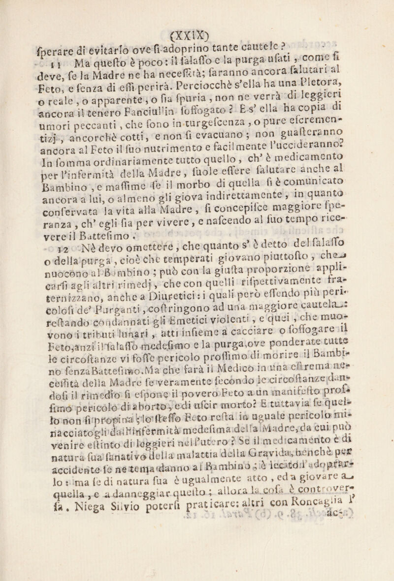 (aerare di evitarlo ove fi adoprino tante cautele ■ _ 1 u Ma quello è poco: il ialafìo e la purga ufati, come n deve, fe la Madre ne ha necefihà; faranno ancora Ulutari al Feto, e fenza di effi perirà. Perciocché s’ella■ha una l letora, o reale , o apparente » o Ha fpm ia , non ne verrà i eggie ancora il tenero FanciuHin affogato ? E s’ella ha copia di umori peccanti , che iono in turgescenza , o putv eie re ni ce. tizi, ancorché cotti, e non fi evacuano ; non guaderanno ancora al Feto il (uo nutrimento e facilmente I uccideranno; In fomma ordinariamente tutto quello , eh’ è medicamento per l’infermità della Madre, iuole eftere (aiutare anche al Bambino .emaflìme de il morbo di quella li è comunicato ancora a lui, o almeno gli giova indirettamente , in quan o confervata la vita alla Madre , fi concepire maggiore lpe- ranza , eh’ egli fia per vivere, e nafeendo al iuo tempo rice- vere lì Battemmo « j i r i rr 12 Nè devo omettere , che quanto s è detto dellalailo o della purga , cioè che temperati giovano piattono , che-» nuocono al Bombino ; può con la giulla proporzione app i- carfi agli altri rimedj, checon quelli rifpetu va mente fra¬ ternizzano, anche a Diuretici :i quaii però eflcndo piu pei i^ colofi de’ Purganti, coftringono ad una maggiore cautelale reftando condannati gli ‘Emetici violenti, e‘quei , che muo¬ vono i tributi lunari, atti inficine a cacciare o lo togare Feto,anzi il-fataffo mcdefimo e la purga,ove ponderate tutte le circoftanze vi fotte pericolo profilino di mori, e .1 am no lenza Batte fimo. Ma che farà il Medico in una e&rema ae? cellità della Madre fe veramente fecondo ie circoltanze.dan'. doli il rimedio fi eipone il povero Feto a un 'inanimito Pro * fimo pericolo di aborto, edi ufeir morto? E tuttavia fe quel¬ lo non frpropina rlo-Heffo Feto rotta ià uguale pericolo mi- racciatoglidaiHiriftrmità mede Cuna de ila .Madre, da cui. può venire eilmto di leggieri nell’utero ? Se il medicamento e di natura fua fanativo della malattia della Gravida;,Banche, per accidente i'e neteit|a'danno al Bimhiuò^ è locztdil «dopetór lo : ma (e di natura fua è ugualmente atto . «la giovare ^ quella , e n danneggiar quello ; allora la..cofe ' cont “YK , fa, Niega Silvio poterli praticare: altri con Koncogua
