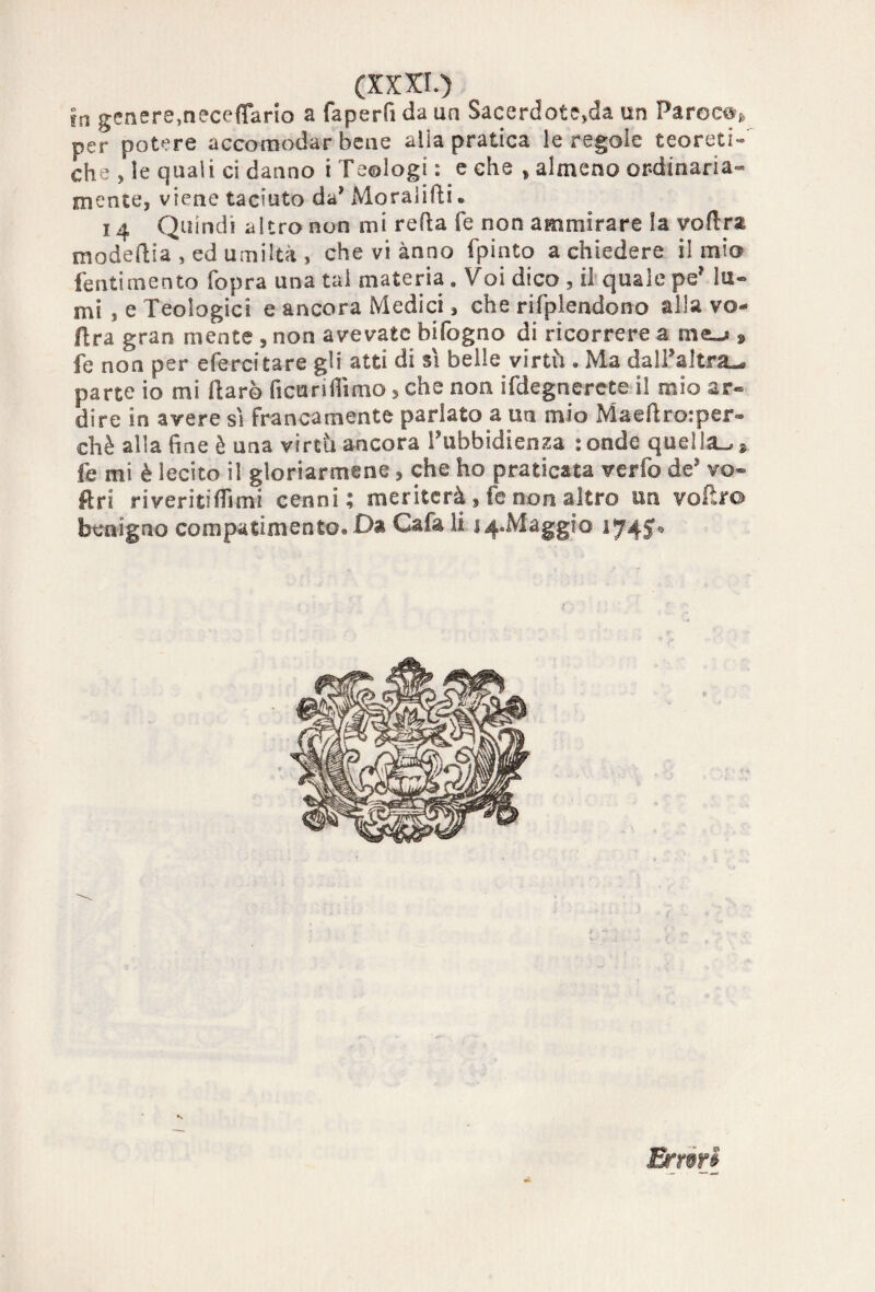 in genere,neceffarlo a faperfi da un Sacerdote,da un Par©c^{) per potere accomodar bene alia pratica le regole teoreti¬ che , le quali ci danno t Teologi : e che , almeno ordinaria¬ mente, viene taciuto da* Moralidi. 14 Quindi altro non mi reda fé non ammirare la voflra modedia , ed umiltà , che vi anno fpinto a chiedere il mio fentimento fopra una tal materia . Voi dico , il quale pe? lu¬ mi , e Teologici e ancora Medici, che rifplendono alla vo dra gran mente , non avevate bifogno di ricorrere a meu? 9 fe non per efercitare gli atti di sì belle virtù . Ma dall’altra^ parte io mi dar© fi curi ili mo, che non ifdegnercte il mio ar¬ dire in avere sì francamente parlato a un mio Maedro.-per- chè alla fine è una virtù ancora l’ubbidienza : onde quella^ ». fe mi è lecito il gloriarmene, che ho praticata verfo de’ vo- ftri riveriti Almi cenni; meriterà, fe non altro un vodro benigno compatimento* Da Cafa li 14.Maggio 1745® Erróri
