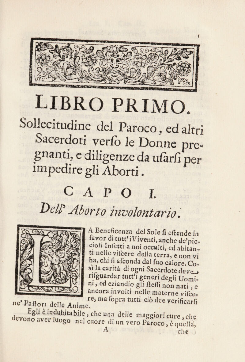 libro primo. Sollecitudine del Paroco, ed altri Sacerdoti verfb le Donne pre* guanti, e diligenze da ufàr/ì per impedire gli Aborti. C A P O L UcW Aborto involontario» A Beneficenza del Sole fi eficnde in .v°r tutt’i Viventi, anche de’pic- cioii Infetti a noi occulti, ed abitan¬ ti ne le vi (cere della terra, e non vi na, chi h asconda dal iuo calore. Co¬ si la carità di ogni Sacerdotedev^ nlguardar tutt’i generi degli Uomi¬ ni , cd eziandio gli Pedi non nati , c ancora involti nelle materne vifee- ne' Partorì delle Anim ^ ^ C‘Ò dee VCrif,carfl £ghè indubitabile, che una delle maggiori cure eh» devono aver luogo nel cuore di un vero Paroco , ? quc£ ^ che .