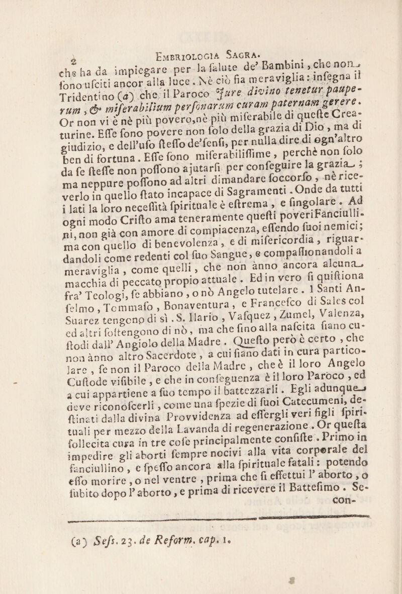 ch; ha da impiegare per la falute de’ Bambini, che non, fono irriti ancor alla luce .Nè ciò fia meraviglia: mfegna il Tridentino («> cWil Paroco rum & miferabiftum perfori anm curar» paternam gerere. Or non vf/nè più poverine più miferabiled. qucfteCrea¬ turine Effe fono povere non Colo della grazia di Dio , m -indizio e dell’ufo fteffo de’fenfi, per nulla dire di egn altro ! di . EITe fono miferabililTime > penchinon folo da fe Beffe non poffono ajutarli per confeguire la g«z ’ ma neppure poffono ad altri dimandare foceorfo, nér ce. ve rio in quello flato incapace di Sagramene -°nde da i lati la loro neceffità fpirituale e eftrema , e nngoUre . Ad ogni modo Grido ama teneramente quelli poveriEanCiufo¬ ni, non già con amore di compiacenza, effondo laoi nemici, ma con quello di benevolenza , e di mifericordia , rig dandoli come redenti col fuo Sangue, e compallionandoli a meraviglia , come quelli , che non anno ancora a c na_ macchia di peccato propio attuale Ed in vero fi qimuona fra’ Teologi, fe abbiano , o no Angelo tutelare . 1 Sant - felmo , Tcmmafo , Bonaventura , e Francefco di SJ.Si c Suarez tengono di si .S. Unno , Vafquez , Zumel, V alenza, ed altri foltengono di nò, ma che Imo alla nafcita nano us - ftodi dall’ Angiolo della Madre . Quello pero e certo , che non anno altro Sacerdote , a cui f,ano dati in cura partico¬ lare , fe non il Paroco della Madre , che è il loro Angelo Cu (lode vifibile , e che in conseguenza è il loro 1 aroco , ed a cui appartiene a fuo tempo il battezzarli .Eg ia unq e_i deve riconofcerli, come una fpezie di fuoi Catecumeni de- (linati dalla divina Provvidenza ad effergli veri hgl> P‘«; tuali per mezzo della Lavanda di «generazione . Orfla follecita cura in tre cole principalmente confilte .I Min impedire gli aborti fempre nocivi al a vita corperale del fanciullino, e fpeffo ancora alla fp.r.tuale fatali : potendo elfo morire , o nel ventre , prima che fi «^ttuilaborto.o fubito dopo l’aborto, e prima di ricevere il Battefimo . Se- * con» (a) Se/s* 23. de Refortn* cap* u