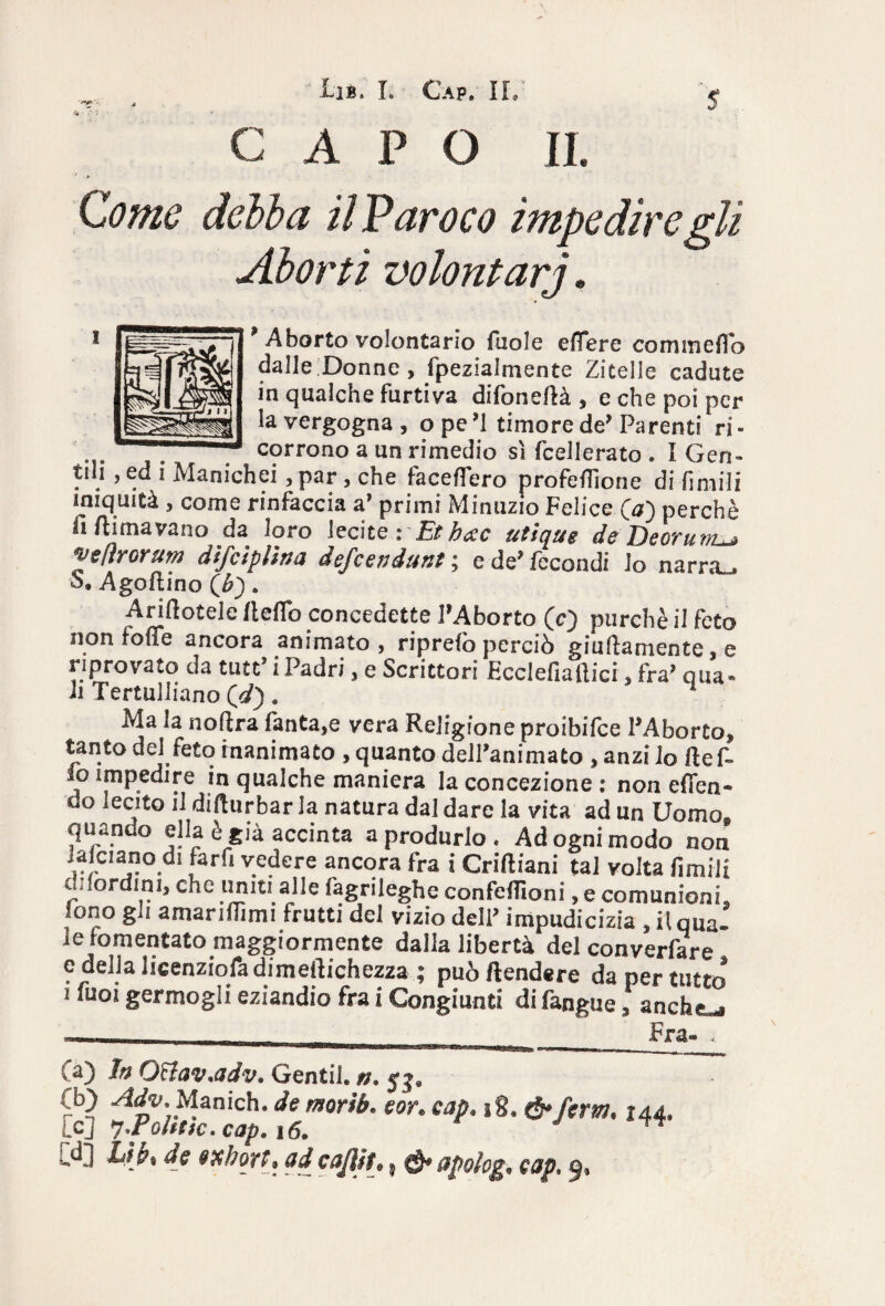 s C A P O II. > -V Come debba il P avoco impedire gli Aborti volontarj. p Aborto volontario fuole eflere conimelo dalle Donne, fpezialmente Zitelle cadute in qualche Furtiva difone/là , e che poi per la vergogna, ope’1 timore de’Parenti ri- corrono a un rimedio sì fcellerato . I Gen¬ tili , ed i Manichei, par , che facefìero profe/Tione di -fimi-li iniquità , come rinfaccia a’ primi Minuzie Felice (a) perchè fi/limavano da loro lecite: Et bete utique de De or um^ vefìrorum difeiplìna defeendunt ; e de’ fecondi lo narrai S. Ago/lino (b) » Anftotele lle/To concedette l’Aborto (c) purché il feto non fo/ie ancora animato, ripre/o perciò giuflamente, e riprovato da tutt’ i Padri, e Scrittori ficclefiaftici, fra’ qua* il Tertulliano Qd) . 1 Ma la noflra fanta,e vera Religione proibifee l’Aborto, tanto del feto inanimato , quanto dell’animato , anzi io fte fi¬ lo impedire in qualche maniera la concezione : non efien- do lecito il difiurbar la natura dal dare la vita ad un Uomo* quando ella è già accinta a produrlo . Ad ogni modo non 1 farfi v.e^ere ancora fra i Criftiani tal volta fimili di/ordini, che imiti alle fagrileghe confefiìoni, e comunioni, sono gli amarifiìmi frutti del vizio dell* impudicizia , il qua» le fomentato maggiormente dalla libertà del converfare e della licenziofa dimeilichezza ; può Rendere da per tutto i fuoi germogli eziandio fra i Congiunti difangue, anche^s —— __. Fra- * ..... imm * i .. matmKmmmmtmmtmtrnmtm **+***mm Ca) fa QBav.adv» Gentib n. (b) Adv., Manich. de morib. eor. cap. 18.144. Le] 7 P0ltek.cap.16. J ™