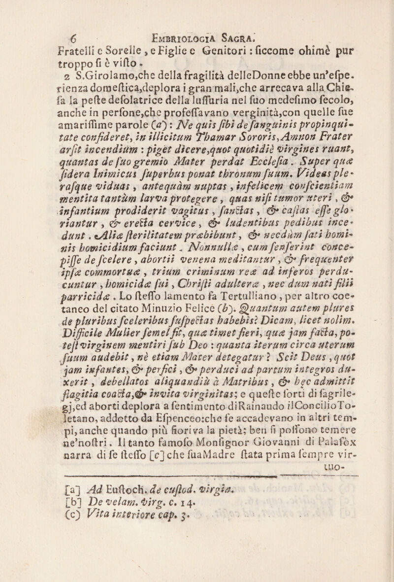 Fratelli e Sorelle , e Figlie e Genitori : decorna ohimè pur troppo fi è villo . 2 S.GiroIamojChe della fragilità delleDonne ebbe un’efpe. rienza domenica,deplora i gran maliche arrecava alla.Chifr* fa ia pede defolatrice della lufluria nel fuo medefimo fecolo, anche in perfone,che profetavano verginità,con quelle fue amariflìme parole (0) : Ne qui*[ibidefanguinis propinqui* tate confiderete in illicitum Tbamar Sororis.Amnon Frater arfit inceri di lim : pìget diceresquot quotìdiè virgìne* ruant, quanta* de fuo gremìo Mater perdat Ecclefia. Super qua fiderà Inimicus fuperbus ponat thronum fuum. Videa* pie • rafque viduas , aniequàm nuptas , infelieem confcientiam mentita tantum larva protegere , qua$ nifi tumor uteri, & ìnfantium prodiderit vagita * , fanti a* , & cafl as effeglo* viantur , & eretta cervice e Ó* ludentibus pedibus ìnce* dunt. óilia fierilìtatem prahìhunt, & necdàm fati homi* nis homicìdium facilini. Nonnulla , cum fenferine conce- pijje de feelere, abortii venena meditantur, £b* frequente? ipfa commortua , trìum criminum rede ad ìnfero* perda- cantar , homi rìda fui, Cbrijìi adultera , nec dum nati filli parricida . Lo delio lamento fa Tertulliano , per altro coe¬ taneo del citato Minuzie Felice Quantum autem piare* de plurìbu* feelerìbu* fufperìa* babehisì Dìcam} licei nolim. Difficile Mulìerfetneifit, jamfa&a, po« te 'jìvirgìnem mentirì fub Deo : quanta ìterum circa uterum fuum audebit, «è etiam Mater detegatur ì Sctt Deus , quot jarn infantex, é* perfici, perduti ad partum integros du- Xerit, debellatos aliquandiu à Matribu*, €§* bgc admìttit flagrila coadta,& invita virginitàs; e quede forti di fagrile- gj,ed aborti deplora a Sentimento diRainaudo iiConcilio Fo- letano, addetto da Efpenceoxhe fe accadevano in altri tem¬ pi, anche quando più fioriva la pietà; ben fi poifono temere ne’nodri, il tanto famofo Moniignor Giovanni di Palafòx narra di fe dello [c] che fuaMadre data prima Tempre vir¬ tuo¬ sa] Ad Eudocti..^ cuflod. Virgin. [b] De velam. i’irg. c. 14* (c) Vita interiore cap.