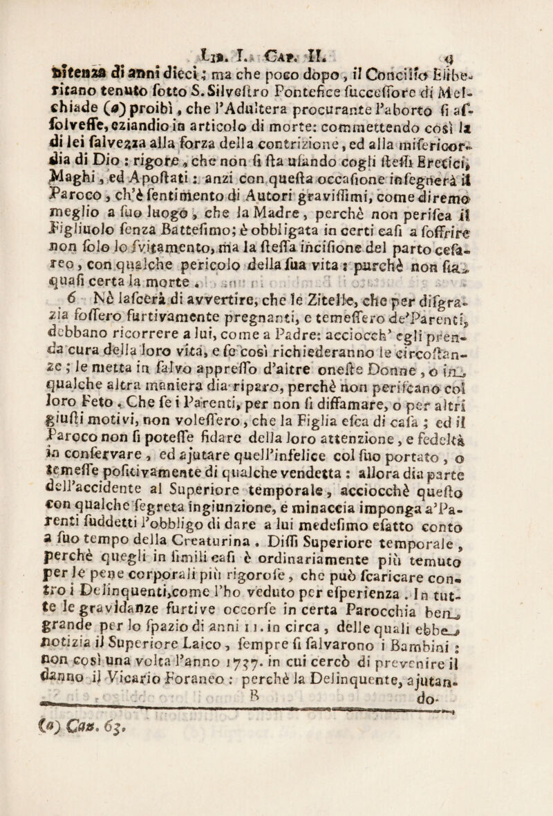 ftsteisza di anni dieci; ma che poco dopo, il Concilio Hirbe^ titano tenuto folto S.SilvcItro Pontefice fucceffore di Mef- chiade (a) proibì, che l’Adultera procurante l’aborto fi af- folveffe, eziandio in articolo di morte: commettendo così Iz di lei faìveaza alla forza della contrizione, ed alla■ m[ferie©r» dia di Dio : rigore, che non fi Ila ufando cogli 11 elfi Eretici* piaghi, ed A pollatianzi con quella occafione infegrìerà il Paroco, ch5è Tentimento di Autori graviffimi, come direma ineglio a fu© luogo , che la Madre, perche non perifea il Figliuolo fenza Battefimo; è obbligata in certi eafi a foffrire non fol© lo fvjtamento, ma la fteffa incifione del parto cefa- reo, con qualche pericolo della fua vita : purché non fi&^ quali .certa la morte • ar ^ 6 Nè lafcCrà di avvertire, che le Zitelle, che per dìfgra- zia foffero furtivamente pregnanti, e temeffero de’Pirentf* debbano ricorrere a lui, come a Padre: accioceh’ egli pren« da cura della loro vita, e Te così richiederanno le circo ila n- zc ; le metta in falvo appreflo d’altre onells Donne , o itLj qualche altra maniera dia*riparo, perchè non perifèan© col loro Feto . Che fe i Parenti, per non fi diffamare, o per altri giufii motivi, non voleffero, che la Figlia efea di cala ; ed il Paroco non fi poteffe fidare della loro attenzione, e fedeltà in ccnfecvare , ed ajutare quell’infelice col Tuo portato , o lem effe pofici vam ente di qualche vendetta : allora dia parte dell'accidente al Superiore temporale, acciocché quello con qualche fegreta ingiunzione, e minaccia imponga a’Pa- renti fuddetti l’obbligo di dare a lui medefimo efatto conto a Tuo tempo della Creaturina . Diffi Superiore temporale 5 perche quegli infimilieafi è ordinariamente più temuto per le pene corporali più rigorofe, che può fcaricare con* tro i DeiinquentijCome l’ho veduto per efperienza . In tut¬ te le gravidanze furtive occorfe incerta Parocchia beru grande per Io fpazio di anni 11. in circa , delle quali efebei notizia il Superiore Laico, Tempre fi falvarono i Bambini % non cosi una volta l’anno 17?7• in cui cercò di prevenire il danno il Vicario Foraneo : perchè la Delinquente, ajutan- _ B do* * (a) Ca*. &y