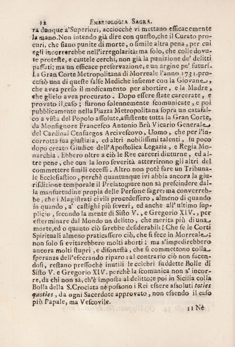 ra dunque a’Superiori, acciocché vi mettano efficacemente Ja mano.Non intendo già dire con quefto,che il Curato pro¬ curi, che fiano punite di morte, o fimile altra pena , per cui egli incorrerebbe nell’irregolarità:.ma fola, che colle dovu¬ te pretelle* e cautele cerchi, non già la punizione de* delitti paffuti; ma un efficace prefervazione, e un argine pe3 futuri* La Gran Corte Metropolitana di Morreale Fanno 175 i.pro- cefsò una di quelle falfe Mediche infieme con la Gio vane-»» che avea prefo il medicamento per abortire , eia Madre » che glielo avea procurato * Dopo edere fiate carcerate , e provato it.cafo- ; furono fòlennemente fcomunicate , e poi pubblicamente nella Piazza Metropolitana fopra un catafal¬ co a villa del Popolo affidate,affiliente tutta la Gran Corte» da Monsignore Francefco Antonio Bru Vicario Generaje-i del Cardinal Cenfuegos Arcivefcovo, Uomo, che per Fin- corrotta fha giudizi a, ed altri nobiliffimi talenti, fu poco dopo creato Giudice delFAportoiica Legazia » e Regia Mo¬ narchia . Ebbero oltre a ciò le Ree carceri diuturne , ed al¬ tre pene , che con la loro feverità atterrirono gli altri dei com mettere fi mi li eccedi * Altro non potè fare un Tribuna¬ le Ecckfiadico,perchè quantunque ivi abbia ancora la giu- rifdizione temporale il Prelato;pure non sà prefeindere dal¬ la manfuetudine propia delle Perfone fagretma converreb¬ be, che i Magistrati civili procededero , almeno di quando in quando , a1 cartigli! più feveri> ed anche alF ultimo fup- plici© > fecondo la mente di Sido V. * e Gregorio XIV., per ederminare dal Mondo un delitto , che merita più diuna^ morte,ed o quanto ciò farebbe dedderabilt l Che fe le Corti Spirituali almeno praticaffero ciò, che fi fece in Morreale-»; non folo fi evitarebbero molti aborti ; ma s’impedirebbero ancora molti dupri ,e difonedà , che fi commettono colla-, fperanza delFefecrando riparo sai contrario ciò non facen¬ doli, redano prelTochè inutili ieceìebri iuddette Bolle di Sido V. eGregorio XLV.perchèla (comunica non s’incor¬ re, da chi non sà,ch?è importa al delitto;e poi in Sicilia co1j$ Bolla della Sbrodata nèpofsono i Rei efsere afsoluti tot in f notte* , da ogni Sacerdote approvato » non efsendo il cuìq piò. Papale, ma Vefcovilc.