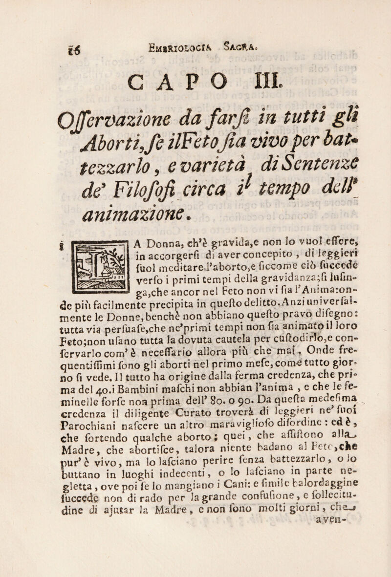 EmbRioiocia Saura» CAPO IH. QJJervazìone da farjt in tutti gli Aborti,fe ilFeto\ fia vivo per bat* tezzarlo, e varietà di Sentenze de* Filofojì circa $ tempo delì animazione. A Donna, eh1 è gravida,e non lo vuoi eflere, in accorgerli di aver concepito , di leggieri Tuoi meditare d’aborto,e ficcome ciò fuccedé verfo i primi tempi della gravidanza;fi lufin- gajche ancor nel Feto non vi fia i'Animaron- de piu facilmente precipita in quello delitto. Anzi univerfaì- mente le Donne, benché non abbiano quello pravo dileguo % tuttavia perfuafe,che ne^primi tempi non fia animato il loro peto;non ufano tutta la dovuta cautela per cuftodir!o3e con- fiervarlo com1 è necefiario allora piu che mal, Onde fre~ quentifilmi fono gli aborti nel primo mefe, come tutto gior* no fi vede. Il tutto ha origine dalla ferma credenza, che pri« ma del 40.i Bambini mafehi non abbian fanima , e che le fe® minelle forfè non prima dell* 80. o 90. Da quella medefima credenza il diligente Curato troverà di leggieri ne fuoi Parochiani nafeere un altro maravigliofio difordine : edè^ che iòrtendo qualche aborto; quei, che afiiilono alla-» Madre, che abortifee, talora niente badano al Fct* pur* ò vivo, ma lo lafciano perire fenza battezzarlo, o >0 buttano in luoghi indecenti, o lo falciano in parte ne® gletta , ove poi fe Io mangiano i Cani: c limile balordaggine fuccede non di rado per la grande coniufione, e iollccitn- dine di aiutar la Madre» e non fono molti giorni 5 che-» aven-
