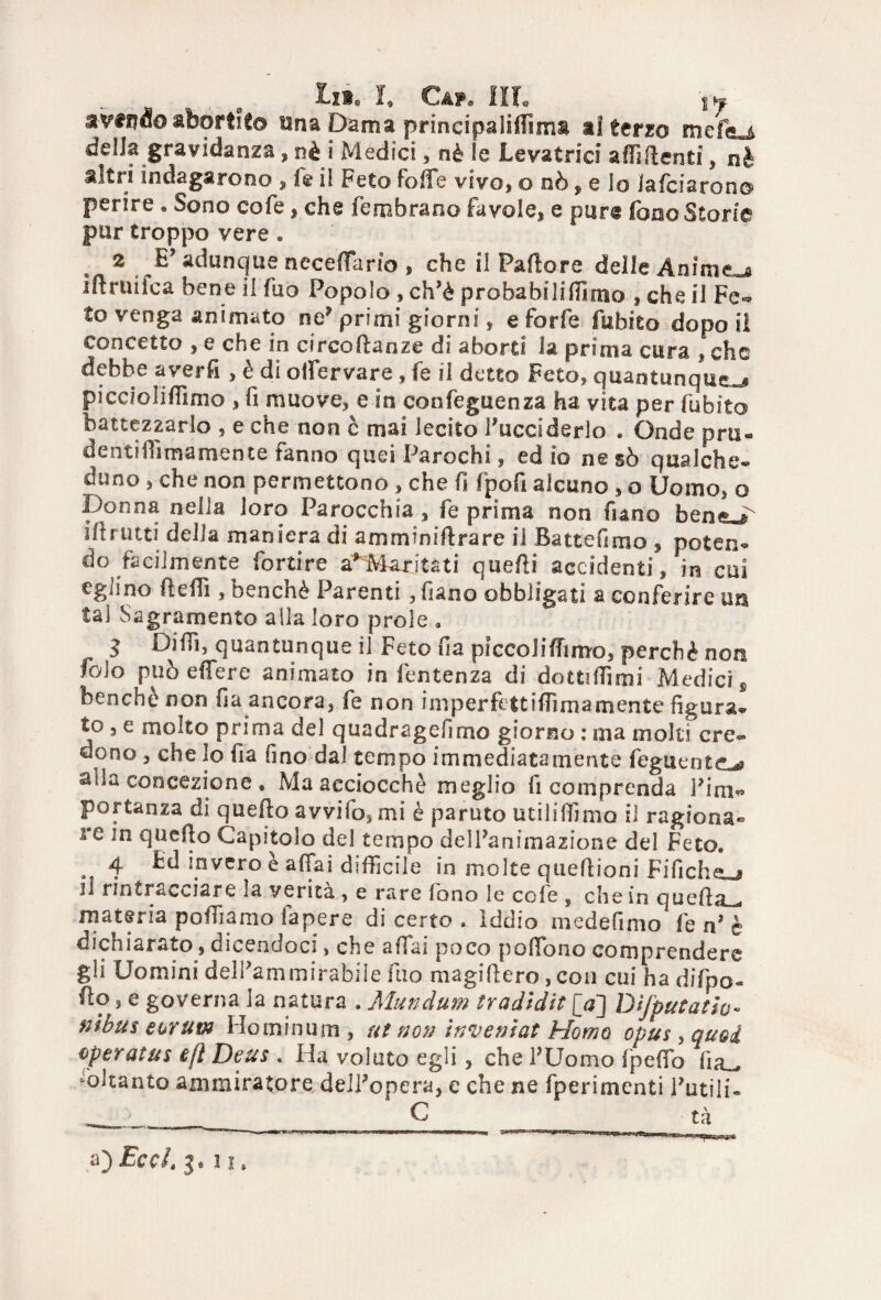 avendo abortito una Dama principalittìms ai terzo mefej della gravidanza, nè i Medici, nè le Levatrici affittenti, nè altri indagarono , le il Feto folle vivo, o nò, e lo Jafciaron© perire . Sono cofe, che Sembrano favole, e pure fono Storie pur troppo vere « 2 E’ adunque accettarlo , che il Pallore delle Animerà iflruiica bene il fuo Popolo , ch’è proba bili filmo * che il Fe- to venga animato ne* primi giorni, e forfè Subito dopo il concetto , e che in circoftanze di aborti h prima cura , che debbe averfi , è di olfervare , fe il detto Feto, quantunque^ picciolifilmo , fi muove, e in confeguenza ha vita per (libito battezzarlo , e che non è mai lecito Succiderlo . Onde prti« denti ih ma mente fanno quei Parochi, ed io ne sò qualche¬ duno , che non permettono , che fi fpofi alcuno , o Uomo, o Donna nella loro Parocchia , fe prima non fi ano Ittrutti della maniera di amminiftrare il Battefimo , poten¬ do facilmente fortire a* Maritati quatti accidenti, in cui eglino (letti, benché Parenti , fiano obbligati a conferire un tal Sagramento alla loro prole a 3 Ditti, quantunque il Feto fia pfccolittimo, perchè non foio può eflere animato in fentenza di dottittimi Medici s benché non fia ancora, fe non imperfettittimamente figura¬ to , e molto prima del quadragefimo giorno : ma molti cre¬ dono , che lo fia fino dal tempo immediatamente Seguente,^ Sila concezione » Ma acciocché meglio fi comprenda Firn- portanza di quetto avvifo, mi è parato utilittimo il ragiona** re in quello Capitolo del tempo delFanimazione del Feto. . 4 Ed invero è affai difficile in molte queflioni Fifiche-j il rintracciare la verità , e rare fono le cofe , che in quetta^. materia poffiamo fa pere di certo . iddio medefimo fe n’ è dichiarato, dicendoci, che affai poco pottono comprendere gli Uomini delFammirabile fuo magittero, con cui ha difpo- flo, e governa la natura . Mundum tradìdit [a] Dìfputatio- fìibus eorum Hominum , ut non inventat Homo opus, quoi operatus ejì Deus . Ha voluto egli , che l’Uomo fpetto iìa_ Soltanto ammiratore deJFopera, e che ne fperimenti Futili- a) Eccl. j. ! x.