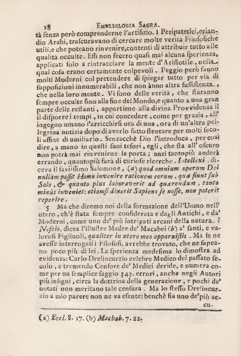 ^ ^ Embriologia Sagra* ^ „ e » tk fenza però comprenderne l’artifizio. 1 Peripatetici,ezian¬ dio Arabi, traforavano di cercare molte verità Filoionche utili,e che poteano rinvenire,contenti di attribuir tutto alle qualità occulte. Effi non fecero quafi mai alcuna fperienza, applicati folo a rintracciare la mente d’Aridotile , nella-* qual colà erano certamente colpevoli. Peggio però fanno molti Moderni col pretendere di fpiegar tutto per via di fuppofizioni innumerabili ,che non ànno altra fudidenza. » che nella loro mente . Vi fono delle verità , che daranno fempre occulte fino alla fine del Mondo,e quanto a una gran parte delle redanti, appartiene alla divina Provvidenza il il difporre i tempi, in cui concedere , come per grazia , ali ingegno umano l’arricchirfi ora di una ,ora di un’altra pel¬ legrina notizia dopo di averlo fatto dentare per molti feco- li affine di umiliarlo. Senzacchè Dio l’introduca, per cosi dire , a mano in quelli Tuoi tefori, egli, che da all’ ofcuro non potrà mai rinvenirne la porta ; anzi tantopiù anderà errando , quantopiù farà di curiofe ricerche . Intelletti , di¬ ceva il faviiffimo Salomone , (a) quod omnium operum Del nullam poffit Homo Invertire rationem eorum , qtta fiunt fub Sole , quanto plus laboravzrìt ad qu&rendum , tanta mìnàs invenlet\ etìamfi diserti Sapiens fé nojfe, non poterlt reperire. 5 Ma che diremo noi della formazione dell’Uomo nel? utero , ch’è data Tempre confiderata e dagli Antichi, e da’ Moderni, come uno de’ più intrigati arcani della natura.. I JS/eJclo, dicea l’illudre Madre de’ Macabei (b) a’ fanti, e va- lorofi Figliuoli, qualiter In utero meo apparuiflh . Ma le ne avede interrogati i Filofofi, avrebbe trovato, che ne fapea- no poco più di lei. La fperienza medefima lodimodra ad evidenza: Carlo Drelincurzio celebre Medico del padato fe- colo , e tremendo Ccnfore de’ Medici deride, e numera co¬ me per un femplice faggio 343. errori, anche negli Aratori più infigni, circa la dottrina della generazione , e pochi de* notati non meritano tale cenfura 4 Ma Io dedo Drelincur¬ zio a mio parere non ne va efente: benché fia uno de’più ac® ai¬ ta) EccL 8e 17. (b) Mashab. 7.