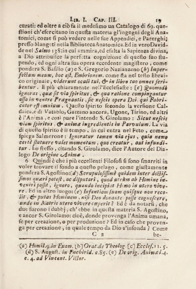 curati: ed oltre a ciò fa il mede (imo un Catalogo di 69. qtie« filoni ch’efercitano in quella materia gl’ingegni degli Ana® fornici, come fi può vedere nelle fue Appendici, e Parerghi* prefib Mangeti nella BibliotecaAnatomica.Ed in vero Davide de nel Salmo 1 ^S;in cui ammira,ed efaka la Sapienza divina^ a Dio attnbuilce la perfetta cognizione di quello fuo ila» pendo, ed ogni altra fu a opera eccedente magi 11 ero , come pondera S. Bafilio (#) e S. Gregorio Nazianzeno (&) Impeli feHum meum3 hoc ejl, Embrionem, come ila nel tello EbraD co originale, viderunt ocull tui> Ó* in libro tuo omnet feri« bentur * E piò chiaramente neli’Eeclefiafte : [c] ^uomodà ignorai , qua fit via fpìritus, ó* qua rattorte compìngantur offa in ventre Pregnanti? file nejch opera Dei qui Pabri- sator efl omnium . Quello ipirito fecondo la verfione Cai* daica,e di V'atablo, Gaetano ancora, tigone. Tirino, ed altri è f Àn?ma , e così pure Pintende S. Girolamo : Sìcut nefeit viam /pirica $ , & anima ingredienti? in Parvulum. La via di quello (pirico è il tempo , in cui entra nel Peto , cornea Ipiega Salmerone : Ignoratur tamen viaejus^ quia nem® set tè fiat aere valet moment um, quo creai ur , aut in funài* tur . Lo fi elfo , citando S. Girolamo, dice P Autore del Dia® logo De origine cAnima . 6 Quindi è che i piò eccellenti Filofofi fi fono fonarmi m voler trovare il fondo a quello pelago , come giallamente pondera S, Agofiino:(/) Scrupulofijfimè quìdem inter do&if* [mot quaripotejì, ac dijputarì , quod ut rum ab Marnine in* ventri goffa, ignoro, quando incipiat H< mo in utero vive* re * Ed in altro -uogo: O) Infantìam fu am quifque non reco* Ut y Ó4 putas Hominem , nifi Deo donante pojj'e cogncfcerg 9 undt tn À^atris utero vivere cceperit ì Ed è da notarli, che due furono i dubbj, eh’ ebbe in quella materia S. Agofiino® c ancor S. Girolamo: cioè, donde provenga PAnima umana, fe per creazione, o per produzione ? Ed in calo che proven¬ ga per creazione, in quale tempo da Dio s’infonda ì Come C 2 be» (a) Homi Log.in Edam. [b] Orat.de Yheolog,[c] Ecclefì 1. 5. (d) S. Augufl. in Fnchirìd* c.85. (e) De orig. Anima£.4* e, 4, ad Vincent, ViSor.
