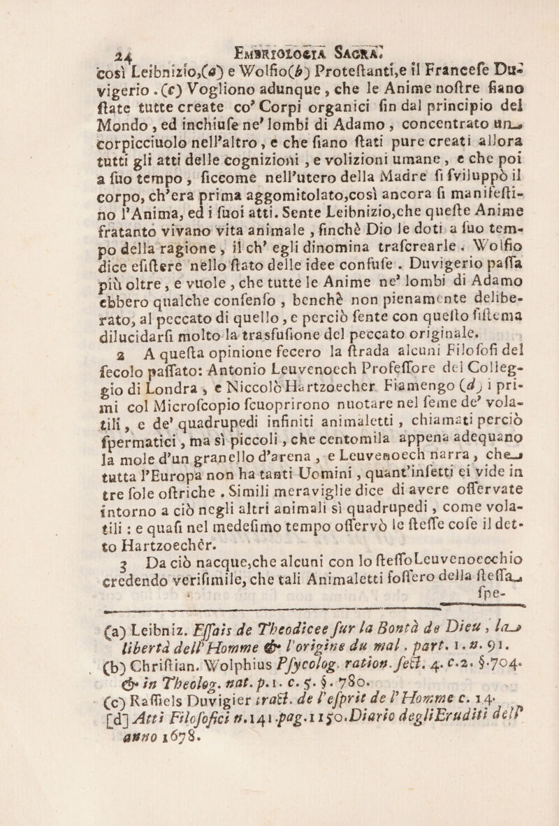 così Leibnizio>6f) e Wolfio(^) Proiettanti,e il Francefe Dii® vigerio .CO Vogliono adunque , che le Anime nottre fiano fiate tutte create co’Corpi organici fin dal principio del Mondo , ed inchiufe ne’ lombi di Adamo , concentrato un_* corpicciuolo nell’altro> e che fiano flati pure creati allora tutti gli atti delle cognizioni , e volizioni umane , c che poi a fuo tempo , ficcome nelPutero della Madre li fviluppò il corpo, ch’era prima aggomitolato,così ancora fi man ilesi¬ no l’Anima, ed i Tuoi atti. Sente Leibnizio,che quelle Anime fratanto vivano vita animale , finché Dio ie doti a luo tem¬ po della ragione , il eh’ egli dinomina trafcrearle . Wolfio dice efifUre nello flato delle idee confufe . Duvigerio palla più oltre , e vuole , che tutte le Anime ne’ lombi di Adamo ebbero qualche confenfo , benché non pienamente delibe¬ rato, al peccato di quello, e perciò fente con quello fiflema dilucidarfi molto la trasfufione del peccato originale. 2 A quella opinione fecero la firada alcuni Filofofi del fecolo pattato: Antonio Leuvenoech ProfefTore del Colleg¬ gio di Londra , e Niccolò Hartzoecher Fiamengo {dj i pri¬ lli col Microfcopio fcuoprirono nuotare nel Teme de’ vola¬ tili, e de’quadrupedi infiniti animaletti, chiamati perciò fpermatici, ma sì piccoli, che centomila appena adequano la mole d’un granello d’arena , e Leuvenoech narra , che-j tutta l’Europa non ha tanti Uomini, quant'infetti ei vide in tre fole oflriche . Simili meraviglie dice di avere offervate intorno a ciò negli altri animali sì quadrupedi, come vola¬ tili : e quafi nel medefimo tempo offervò le (tette cole il det¬ to Hartzoecher. 3 Da ciò nacque,che alcuni con Io ttettoLeuvenoeochio credendo verifimile, che tali Animaletti iofiero delia tteffa^» * fpe- (a) Leibniz. Efpiis de ‘Thcodìcee fur la Bontà de Dieu , Icuj libertà delPHomme & rorigine du mal. part. i. ». 91. (b) Chrittian. Wolpbius Pfycolog. ration.feft. 4. c.2* §.704. in Theoh?. nat. p. 1. c. 5. §. 780. (c) Rafllels Duvigier tra&< de Pefprst de l'Homme c. 1.4- (d) Atti Filosofici . 141 -p<*g' 11 Jo. Diario degli Eruditi deh anno 1678.
