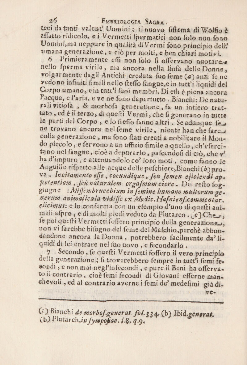 teci da tanti valentuomini; il nuovo fifiema di VVòlfio è affatto ridicolo, e I Ver metti [perniatici non folo non fono Uomini,ma neppure in qualità di Verrai fono principio dell? umana generazione, e ciò per molti, e ben chiari motivi. 6 Primieramente e (li non loio fi offervano nuotare,^ nello fp§rma virile, ma ancora nella linfa delle Donne, volgarmente dagli Antichi creduta fuo Teme (a) anzi (e ne vedono infiniti fimili nello fiefib faogue,e in tutt’i liquidi del Corpo umano, e in tutt’i Tuoi membri. Di efii è piena ancora l’acqua, e Paria, e ve ne fono dapertutto . Bianchi: De natu¬ rali vitiofa , & morbofa generatione , fa un intiero trat¬ tato , ed è il terzo, di quelli Vermi, che fi generano in tutte le parti del Corpo , e lo fieffo fanno altri . Se adunque fr + ne trovano ancora nel Teme virile, niente han che fare_^ colla generazione , ma fono fiati creati a nobilitare il Mon¬ do piccolo, e fervono a un uffizio fi mi le a quello , ch’eferci- tano nel fangue, cioè a depurarlo, paicendofi di ciò, che ha d’impuro , e attenuandolo co’ loro moti, come fanno le Anguille rifpetto alle acque delle pefchiere,Bianchi (6) pro¬ va • Incitamento effe , coeundìque, feti Jemen ejiciendi ap~ petenti am, feù naturalem orgafmum etere. Dei refio log- giugne :JVJij]tmbruccbìum in (emine bumano multorum ge« nerum anmalicula vidiffe ex Me die *Hafnìenfcommentar* eltcimus: e lo conferma con un efempio d’uno di quelli ani*, mali afpro , e di molti piedi veduto da Plutarco » fc] Che«», le poi quelli Vermetei fodero principio della generazione*^ non vi farebbe biiògno del feme del Mafchio,perchè abbon¬ dandone ancora la Donna , potrebbero facilmente da’li¬ quidi di lei entrare nel filo uovo , e fecondarlo » , 7 Secondo , fe quelli Verni etti fodero il vero principi© odia generazione ; fi troverebbero Tempre in tutt’i Temi fe- @°ndi, e non mai negPinfecondi , e pure il Beni ha oflerva» to il contrario , cioè Temi fecondi di Giovani efierne man» «fievoli, ed al contrario averne i Temi de’ raedefirai già di¬ ve- (‘0 Bianchi de morbo/.generai foL 334* (b) Ibìd.getti rat* (b) fiutar eh.//; fympofiac* L 8® f .9®