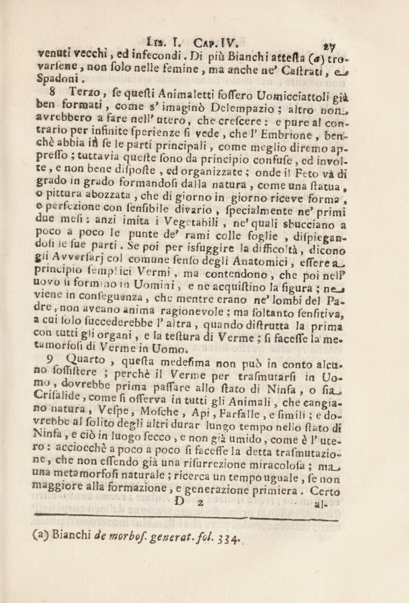 8 Étb» Cap.TV® <£«■ ■rolliti vecchi, ed infecondi. Di più Bianchi attefta (a) tra» varlene * non folo nelle femine , ma anche ne* Calimi, e«j Spadoni * 8 Terzo, fe quelli Animaletti fodero Uomicciattoli pià ben torma ci , come s* imaginò Delempazio ; altro noib avrebbero a lare nell* ntero, che crefcere : e pure al con- trarrò per infinite fperienze fi vede , che T Embrione » ben> che abbia in «e le parti principali, come meglio diremo ap- preiro ; tuttavia quelle fono da principio confufe , ed in voi» te » e non bene difpoHe , ed organizzate ; onde il Feto và di grado in grado forniandofi dalla natura , come una fiatila © pittura abozzata , che di giorno in giorno riceve forma e perfezione con fenfibile divario, fpecialmente ne* primi Uuc moli ‘ anzi imita i Vegetabili , ne* quali sbucciano a poco a poco le punte de* rami colle foglie » difpiegan- duine lue parti. Se poi per {sfuggire la difficoltà, dicono gii Ayvsrlarjcol comune fenlo degli Anatomici, effierea^ principio (empiici Vermi, ma contendono, che poi nel? uovo ii formulo in Uomini, e ne acquiftino la figura ; ne_» viene in conl'eguanza, che mentre erano ne’ lombi del Pa¬ ure , non aveano anima ragionevole ; ma fòlfcanto fenfitiva. a cui lolo {decederebbe l’altra, quando difirutta la prima ’ e tel*ura di Verme ; fi facefle la me¬ ta mortoli di V erme in Uomo. ifuart;o » quffia medefima non può ìn conto alca» no foffilfere • perchè il Verme per trafmutarf. in Uo- r!.;il1nVrebbe P/Ima pacare allo fiato di Ninfa , o fia_ V ’de ’ co'ne/1 offierva in tutti gli Animali, che cangia. vrehh nfr ,Ve V,1^<Ì’fc-h? ’ Apl ’ Farfal,e - e «niili ; e do- vrebbv al Polito degli altri durar lungo tempo nello fiato di iNinfa, e ciò in luogo fecco , e non già umido, come è 1’ ute¬ ro: acciocché a poco a poco fi facefle la detta trafmutazio- ne s che non eflendo già una rifurrezione miracolofia ; ma^ una metamorfofi naturale ; ricerca un tempo uguale , fe non maggiore alla formazione, e generazione primiera . Certo D 2 • - ■ - • #1-.