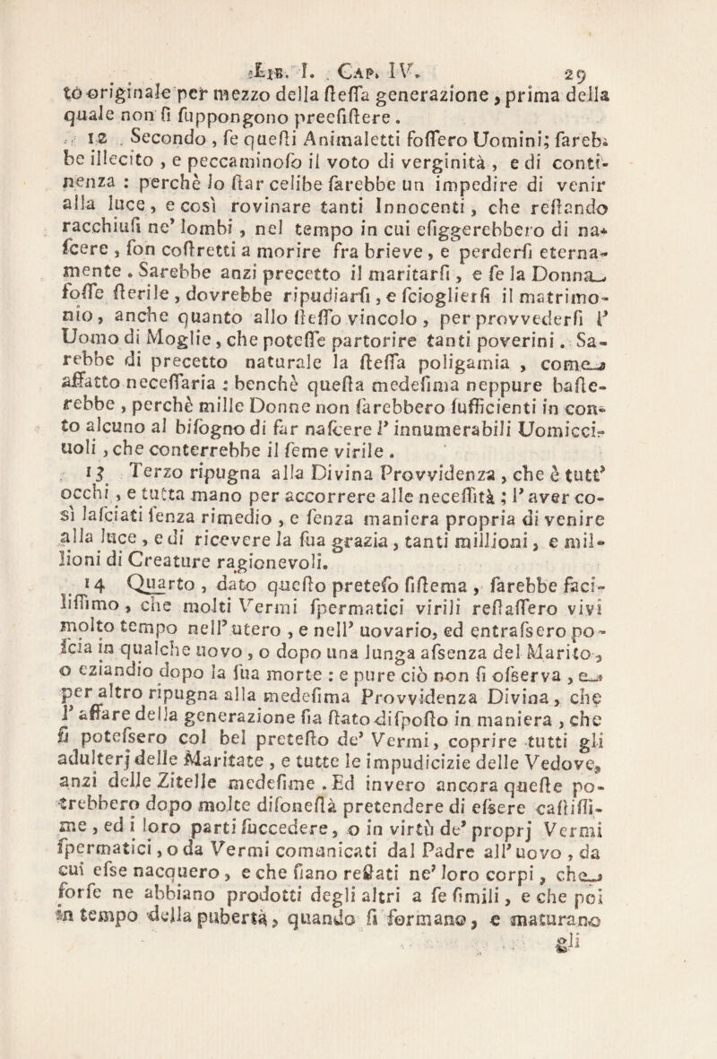té originale pct mezzo della defla generazione , prima della quale non fi fuppongono preefidere. fi: 12 . Secondo , fé quelli Animaletti fodero Uomini; fareb® be illecito , e peccaminofo il voto di verginità , e di conti¬ nenza : perchè lo ftar celibe farebbe un impedire di venir alla luce, e così rovinare tanti Innocenti, che redando racchiufi ne’ lombi, nel tempo in cui ergerebbero di na* fcere , fon corretti a morire fra brieve , e perderà eternar¬ mi ente » Sarebbe anzi precetto il niaritarfi , e fe ìa Donna^ iqde fieri le , dovrebbe ripudiarli, e fcioglierfi il matrimo¬ nio, anche quanto allo deffo vincolo , per provvederfi P Uomo di Moglie, che potefie partorire tanti poverini. Sa¬ rebbe di precetto naturale la de da poligamia , cornea aifatto necefiaria : benché queda medefima neppure bade¬ rebbe , perchè mille Donne non farebbero fu di ci enti in con- Co alcuno al bifògno di far n<afcere l’innumerabili UomicciV noli , che conterrebbe il Teme virile « 1 j 1 erzo ripugna alla Divina Provvidenza , che è tutt’ occhi , e tutta mano per accorrere alle necefhtà ; l’aver co¬ si lafciati lenza rimedio , e fenza maniera propria di venire alla luce , e di ricevere la fua grazia, tanti millioni 3 e ni il- iioni di Creature ragionevoli» 14 Quarto , dato quedo pretefo fidema , farebbe fac?-- linimo , che molti Vermi fpermatici virili redadero vivi molto tempo nell’utero , e nell’ uovario, ed entrassero po~ foia in qualche uovo , o dopo una lunga afsenza del Marito o eziandio dopo la fua morte : e pure ciò non fi ofserva , per altro ripugna alla medefìma Provvidenza Divina, che i altare delia generazione fia datodifpodo in maniera , che fi potefsero col bel pretedo de’ Vermi, coprire tutti gli adulteri delle Maritate , e tutte le impudicizie delle Vedove* anzi delle Zitelle medefime , Ed invero ancora quede po¬ trebbero dopo molte difonedà pretendere di edere callidi- me , ed i loro parti fuccedere, o in virth de’ proprj Vermi fpermatici, o da Vermi comunicati dal Padre all’uovo,da cui efse nacquero, e che Sano recati ne? ìoro corpi, che»* forfè ne abbiano prodotti degli altri a fe fimili, e che poi in tempo della pubertà ? quando fi fermano s € maturano