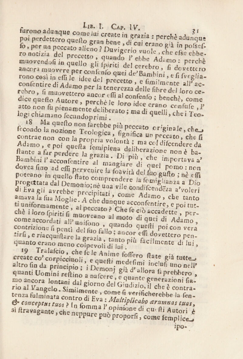 SS qiSRÌ X‘e 'T’?'* ! PCI'cM a<l“J<l'= fi.. per un peci f <• ro notizia del nrerptt^ , ¥ vuole , che efse ebbe- muovendoli in quello gli tria de! ceJebro^fiV PC/Chè ancora muovere per con (colo quei de* BamWni ' r°f r° rono casi m eflì le idee del n-JrJtT , ’ e fl teglia- confentire di Adamo per la tenerezza delle fihrèddl  rehro, fi muovectero anro, . m „t r,imre dtl ioro CQ~ dice quefo Autore perché !p i conJcnfo > benché, come ,™> ’on fi, pi Jnfo Ù.,? ’ *' logi chiamano fe-cundoprimi 5 d quelli, chei feo® contrae non con la proprn vr’,  “T.?**0* ^e fi Adamo, e noi queda lemmi* *? ?-,ma c<?( difendere da Hante a far perdere la Sazfa n ^ 'beMf °ne noflè «»- Bambini 1* acconfentire°al mangiare‘dì ^ ' sporta va a’ dovea fino ad elfi pervenire la {>?, ■. ‘, ?uei Pomo : non poteano i„ ,«1 A'c^pr«S? ‘ '« progettata dal Demonio-„a „ n re ,a/omigbanza a Dio di Èva gli avrebbrPrednLti r COnAd'fcend«a «'voleri amava la fua Moglie 4 che chi,!-Ad'dir‘° ' cte tanto ti «niformamentt allenai rT a<CC°fntire> * poi tut¬ eli è i loro fpiriti f m„ “ to • ,5-'ne ie C!^> accadette , p£r. come accordati an“E,° tr°'° d‘ qT di Ad™° » quinto ermo meno coìp„„i;,!;7(i°P'“ f‘c,l”c*te * »*■. 19 Tralalcio , che fe le Anime fn fiero m* create co' corpicciuoli e cueiìi r• ^ te £,à altro fin da principio • ni iÌ!.medc^miI mclufi uno nel? quanti Uomini reLò a nafce°reJ P 0 !,<>ra ^ P^Wiero , n?° ancora lontani dai giorno de^ S ?Tf°nÌ fifu no al Uanp-eln ^ ^ J z,o, il che è contra® t^nza fuIminata’contrrdinEvà ?d/J/r'. v*ri^ch€r€bbe la fen- conceptus taos > ln fomma • Mu}tsphcabo arumnas tuas, sì ' *'■ ? «Messìi ipo- _