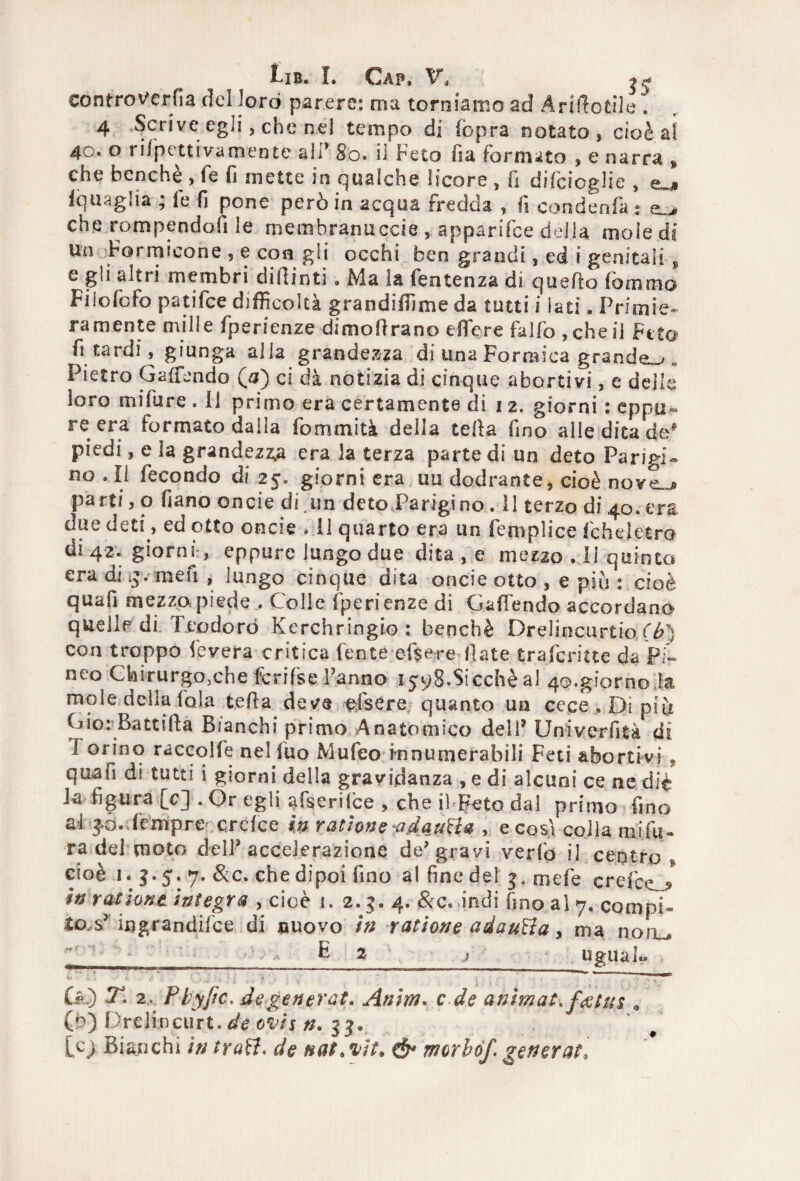 eontroverfia del loro parere: ma torniamo ad Arrotile . 4 -,§criveegli, che nel tempo di (òpra notato, cioè al 40. o ri/pettivamente ali’ 80. il Feto fia formato , e narra * che benché , fé fi mette in qualche licore , fi difeioglie , e^» (quaglia , le fi pone pero in acqua fredda , fi condenia ; eL> che rompendoli le membranuccie , apparifee della mole di Un Formicone , e con gli occhi ben grandi, ed i genitali, e gli altri membri difiinti. Ma la fentenza di quello fommo Filofcfo patifee difficoltà grandiffime da tutti i lati, Primie¬ ramente mille fpQricnze dimofirano edere falfo ,cheli Feto fi tardi, giunga alla grandezza di una Formica grande^,, Pietro Gallando (0) ci dà notizia di cinque abortivi, e delle loro mìfure. il primo era certamente di 12. giorni : eppu¬ re era formato dalla fommità della teda fino alle dita de* piedi, e ìa grandezza era la terza parte di un deto Parigi¬ no . Il fecondo di 25. giorni era uu dodrante, cioè novej» parti, o fiano onde di.un deto Parigino. 11 terzo di 40. era diìe deti, ed otto oncie » 11 quarto era un femplice (che! etra di 42. giorni, eppure lungo due dita , e mezzo . Il quinto era di me fi , lungo cinque dita oncie otto , e piu : cioè quafi mezzo piede . Colie fperienze di GalTendo accordano quelle di Teodoro Kerchringio : benché Drelincurtio (t>} con troppo fevera critica l'ente ef$ere fiate traferitte da pi- neo Chirurgo, eh e fcrifse Fanno i^qS.Sicchèal 40.giorno ila mole deha fola teda deve dsere quanto un cece.Dipiu Gio: Battifia Bianchi primo Anatomico delF Uni ver fi tà di I orino raccolfe nel fuo Mufeo innumerabili Feti abortivi , quafi di tutti i giorni della gravidanza , e di alcuni ce ne diè ia figura [c] .Or egli afserilce , che ih Feto dal primo fino al -jó. Tempre- crefce in ratìone -adauBz , e cosi colla mifli- ra del moto dell* accelerazione de’gravi verfo il centro- cioè 1. 5.5. 7. &c. che dipoi fino al fine del 5, mele creici J in rationt ìntegra , cioè 1. 2.5.4. &c. indi fino al 7. compi¬ tosi ingrandire di nuovo in ratìone adauBa, ma noiu f • E z _; ugual» ** * * '.—i ùO T. 2. P byfic. de generai. Anim. c de animai, fetus . (b) Drelificurt. de ovis n. 55. Cc> Bianchi in traB. de natati* ó* morbof generai.