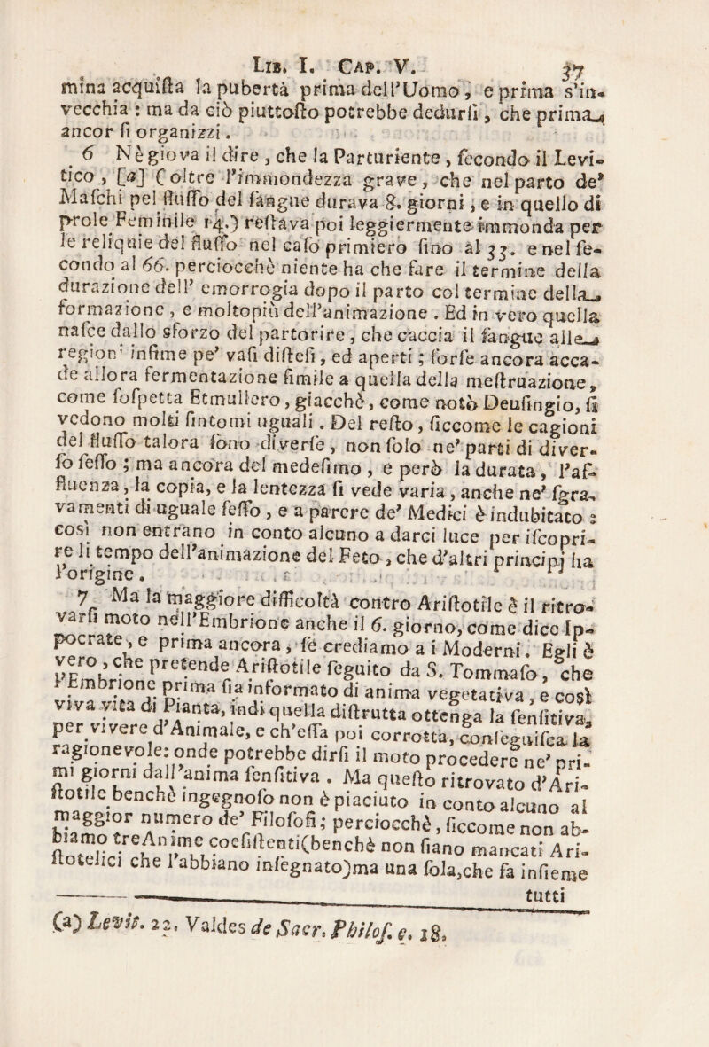 Eib, L Caf. V. - ^ mfnà a cq nifi a la pubertà prima dell'Uomo, e prima s’in- vecchia : ma da ciò piuttotto potrebbe dedurli, che prima»# ancor fi organizzi. : . 6 Nè giova il dire , che la Partoriente , fecondo il Levi- tico , ftf] f oltre rimmondezza grave , che nel parto de* Mafchi pel lindo del (àngue durava 8. giorni, e in quello di prole Fem inile rijf.) rettava poi leggiermente hnmonda per le reliquie del flutto nel calò primiero fino ài j e nel fe¬ condo al 66. perciocché niente ha che fare il termine della durazione dell emorrogia dopo il parto col termine della a formazione , e molto piu del fan irli azione . Ed in vero quella nafce dallo sforzo del partorire , che caccia il fa tigne allo 2 egiorr indine pe' vafi dittefi, ed aperti ; forfè ancora acca¬ de allora fermentazione limile a quella delia m e fi ma zio ne ? come fofpetta Etmuìiero, giacché, come noto Deufmgio, fi vedono molti fintomi uguali. Del retto, Gceorae le cagioni del Hutto talora fono diverfe, nonfolo ne'parti di diver¬ to (étto ; ma ancona ^ e per b la durata, l'af- fi uè n za, la copia, e la lentezza fi vede varia, anche ne' fp-ra-, vamenti di uguale feffo, e a parere de’ Medici è indubitato 2 cosi non entrano in conto alcuno a darci luce per ifcopri- re li tempo dell'animazione del Feto , che d'altri principi ha 1 origine. , r 1 j •7 Ma la maggiore difficoltà contro Anfanile è il riero- •^rra?l0£0 nei1,Embr,:°n? anche il 6. giorno, come dicelp- poetate, e prima ancora , (e crediamo a i Moderni. Egli è FFmhrtf pre'end® A.riftotile (eguito da S. Tommafo, Sche tfvatiMffi P‘‘ma 03l,nformatodi anima vegetativa,e così viva y.ta di i lanta, indi quella diftrutta ottenga la fenlitiva per vivere d Animale, e ch’effia poi corrotta, fonleguifca la ragionevole: onde potrebbe dijrfi il moto procedere ne' pri- ZfìT dM an'ma fcfnfidva ’ Ma ritrovato <?APr” uotiL benché ingegnolo non è piaciuto in conto alcuno ai maggior numero de’ Fi lo lofi; perciocché, ficcome non ab- £H?i'tr0ef,l!trti(benC,,è n°n fiano mancati Ari itotei.ci che 1 abbiano m(egnato)ma una folaghe fa infieme —-— _ tutti Oc Lei'rt. 22, Valdes detSacr, Pbilof. e. jg,