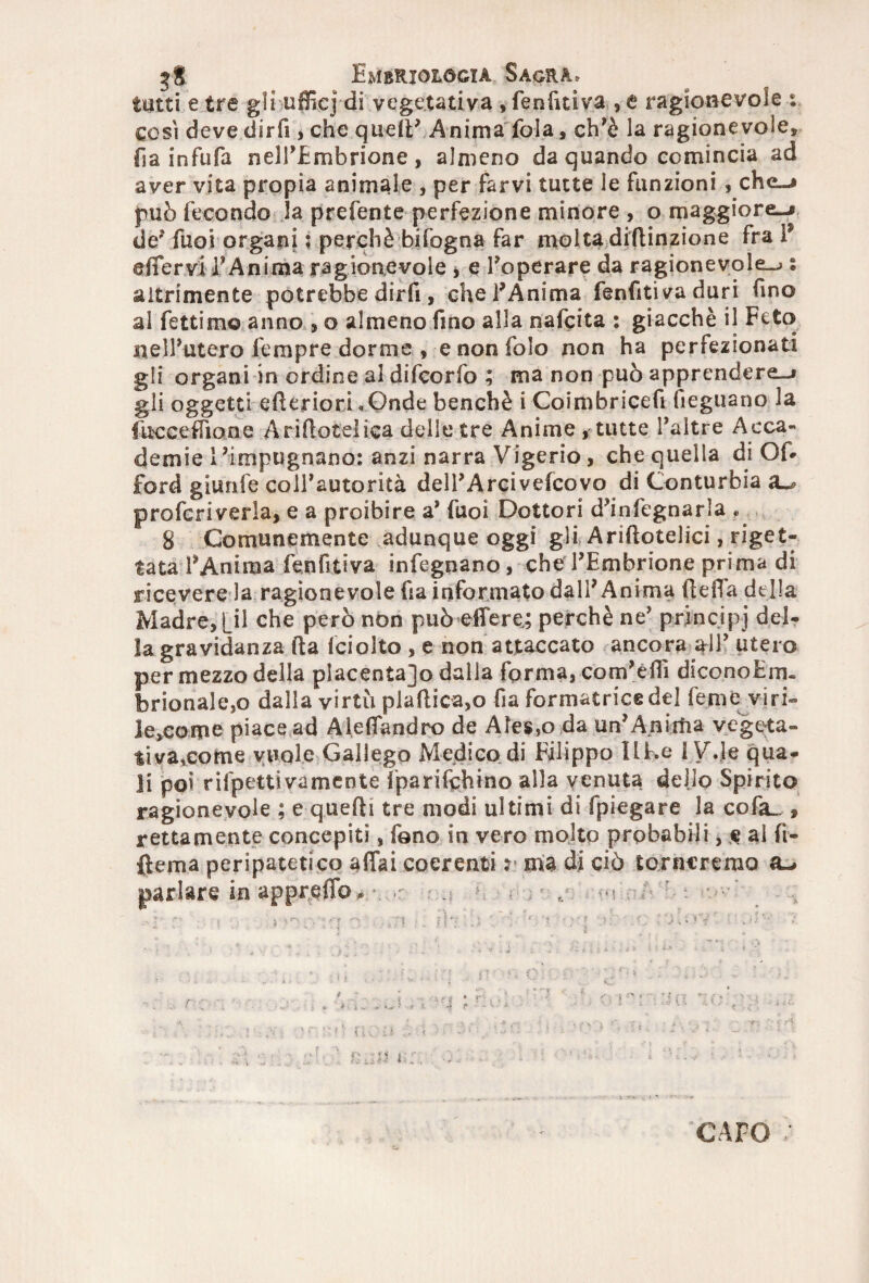 tutti e tre gli ufficj di vegetativa , fenfitiva , e ragionevole % così deve diri! , che quell’ Anima fola, ch’è la ragionevole, fia infufa nell’Embrione, almeno da quando comincia ad aver vita propia animale , per farvi tutte le funzioni , che-» può fecondo la prefente perfezione minore , o maggiore-» de? fuoi organi ; perchè bifogna far molta diftinzione fra P effervi l’Anima ragionevole * e Poperare da ragionevole-» s altrimente potrebbe dirfi, chePAnima fenfitiva duri fino al fettimo anno , o almeno fino alla nafeita : giacché il Feto nell’utero fempre dorme , e non folo non ha perfezionati gli organi in ordine al difeorfo ; ma non può apprendere-» gli oggetti efteriori ..Onde benché i Coimbricefi (legnano la fuceeffiane Ariftotelica delle tre Anime , tutte l’altre Acca¬ demie l’impugnano: anzi narra Vigerio, che quella di Of* Ford giurile colPautorità delPArcivefcovo di Conturbia proferiverla, e a proibire a’ fuoi Dottori d’infegnarla .. 8 Comunemente adunque oggi gli Ariftotelici, riget¬ tata l’Anima fenfitiva infegnano , che l’Embrione prima di ricevere la ragionevole ha informato dall’Anima lidia della Madre, Lil che però non può effe re,; perchè ne’ principi del¬ la gravidanza (la fciolto , e non attaccato ancora all’ utero per mezzo della placenta]© dalla forma, com’èflì diconoEm. brionaìe,o dalla virtù plallica,o fia formatrice del femè viri» leccarne piace ad Aleffandro de Ale$,o da un’Anima vegeta» tivarcome vuole Gallego Medico di Filippo Ilf.e IV.le qua¬ li poi rilpettivamente fparifchino alla venuta dello Spirito ragionevole ; e quelli tre modi ultimi di fpiegare la cofa_ » rettamente concepiti, fono in vero molto probabili, & al fi- ftema peripatetico affai coerenti j ma di ciò torneremo a-» parlare in appreffo* r. d ’ : CAPO