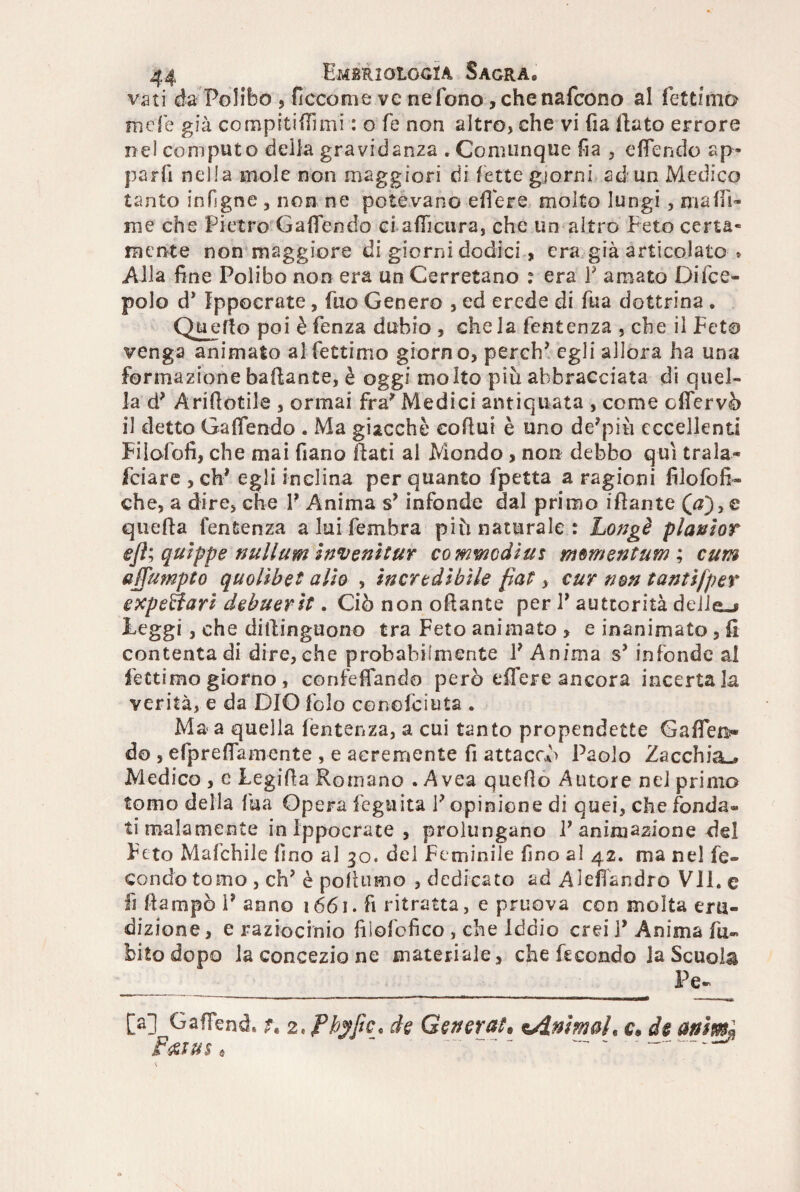 vati da Folibo , Eccome ve ne fono, chenafcono al fettfmo mele già compitifTimi : o fé non altro, che vi fia flato errore nel computo deila gravidanza .Comunque fia , ePendo ap¬ parii nella mole non maggiori di lette giorni ad un Medico tanto in Pigne , non ne potevano edere molto lungi , ma di¬ me che Pietro G a (Tendo ci adicura, che un altro Peto certa- mente non maggiore di giorni dodici , era già articolato * Alla fine Polibo non era un Cerretano : era P amato Difce- polo d* Ippocrate, fuo Genero , ed erede di fua dottrina • Quello poi è fenza dubio , che la fentenza , che il Peto venga animato al fettimo giorno, perch’ egli allora ha una formazione badante, è oggi molto più abbracciata di quel¬ la Aridotile , ormai fra* Medici antiquata , come odervò il detto Cadendo . Ma giacché codut è uno de’più eccellenti Pilofofi, che mai fiano dati al Mondo , non debbo qui trala- fciare , eh* egli inclina per quanto fpetta a ragioni filofofi» che, a dire, che P Anima sy infonde dal primo idante (0), c queda fentenza a lui fembra più naturale: Longè planlor ejì; qulppe nullum invenìtur co mwcdius mmentum ; cum affumpto quolibet allo , incredibile fiat, cur non tantifper expeBari debuerit, Ciònonodante per P auttorità delle-» leggi, che didinguono tra Feto animato * e inanimato , fi contenta di dire, che probabilmente P Anima s* infonde al fettimo giorno, congedando però edere ancora incerta la verità, e da DIO folo conofciuta . Ma a quella (entenza, a cui tanto propendette Gaffen* do , efpreflamente , e acremente fi attaccò Paolo Zacchia-» Medico , e Legida Romano . A vea quello Autore nel primo tomo della fua Opera f'eguita V opinione di quei, che fonda* ti malamente in ippocrate, prolungano P animazione del Peto Mafchile lino al 30. del Peminile fino al 42. ma nel fe¬ condo tomo, eh’ è podumo , dedicato ad Alefiàndro Vii. e fi dampò P anno 1661. fi ritratta, e pruova con molta eru¬ dizione , e raziocinio fiìofofìco , che Iddio crei P Anima Ili¬ bito dopo la concezione materiale, che fecondo la Scuola _______ f Pe- [a] GafFend» *§ z.fhyfic* de Generai* ^Animai« c* de animi Fmus* --*
