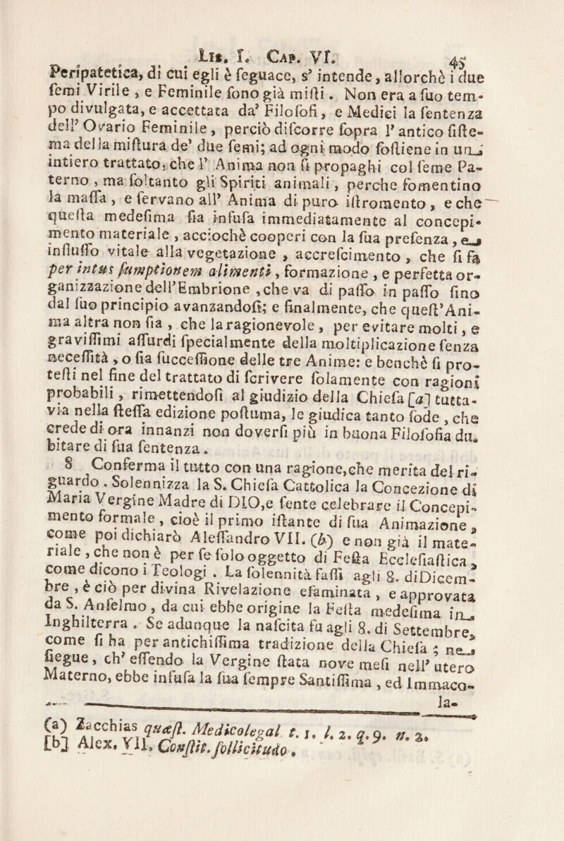 Peripatetica, dì cui egli è feguace, s>intende, allorché i due Temi Virile , e Feminile fono già mirti. Non era a fuo tem¬ po divulgata, e accettata da5 Filoiòfi, e Medici la (èntenza dell7 Ovario Feminile , perciò difeorre (opra V antico fitte» ma del la mirtura de1 due Temi; ad ogni modo fòlliene in un . intiero trattato, che Y Anima non fi propaghi col ferne Pa¬ terno j ma fo1 tanto gli Spiriti animali, perche fomentino *a mafia , e fervano all’ Anima di puro- irtromento , e che quella medefima fia infufa immediatamente al concepì* mento materiale , accio eh è cooperi con la fua prefenza , ** ? influirò vitale alla vegetazione » accrefcimento » che fife per intuì fumptìonem alimenti, formazione , e perfetta or¬ ganizzazione delfEmbrione ,che va di parto in parto fino dal luo principio avanzandoli; e Analmente, che queft’Ani- ma altra non fia , che la ragionevole , per evitare molti, e gravi dì mi aflurdi fpecial mente della moltiplicazione fenza neceflìtà , o fia fuccertione delle tre Anime: e benché fi prò* tedi nel fine del trattato di fcrivere fidamente con ragioni probabili, rimettendoli al giudizio della Chiefa [aj tutta- via nella fterta edizione pofiuma, le giudica tanto (ode , che crede di ora innanzi non do ver fi più in buona Fiiofofia diu bitare di fua fentenza. 8 Conferma il tutto con una ragione,ehe merita del ri- guardo . Solennizza la S, Chiefa Cattolica la Concezione d Maria /ergine Madre di DIO,e fente celebrare il Concepì mento formale, cioè il primo ifiante di fua Animazione, come poi dichiarò Alertandro VII. (A) e non già limate- naie, che non e per fe (olo oggetto di Fella Ecclefiaftica» come dicono i feqlogi . La falerni ita farti agli g. diDicem- ore , è ciò per divma Rivelazione efaminata , e approvata dabAnfelrao, da cui ebbe origine la Feda medefiraa in^ Inghilterra . Se adunque la nafeita fu agii 8, di Settembre come fi ha per antichirtima tradizione della Chiefa • neJ fiegue, eh' e (fendo la Vergine (lata nove mefi nell'utero Materno, ebbe infufa la fua Tempre Sant irti ma , ed Immaco* ■■1 _ _ la» m - *9- *
