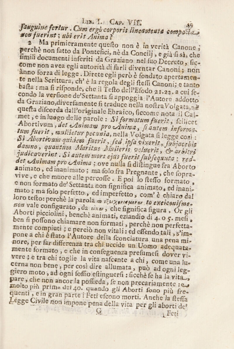r„,.~, .._ u». r. g*p. vir; .-c f ngumfertur. Cum ergo cor pori: Iweaoteats compattaJ non fucrtnt ; ubi erit Anima ? eompacca^, »e?-hjMnnnSer?mnnte non è 'n ver!'tà Canone J fjcrche non fatto da Pontefici, nè da Concili, e già fi sà, che irmi documenti inferiti da Graziano nel fuo Decreto, fic» come non avea egli autorità di farli diventar Canoni - non unno forza di legge . Direte c&Ii ner<\ A ? «.3 fp bb «.,1 CSJ3 P€ru e fondato apertamene Ha? T r’ Sh è,]a reS°,a *6» Ctein Canoni,- e tanto bafia : ma fi rifponde, che il Tefto dell’Efodo 21.22, a cui fe* condo la verfione de’Settanta fi appoggia l’Amorp’ ' J,pG^Ìarn0)fVfrfamentC fi £l'at3llcc nella noilraVolgata queftad.fcorda dall originale Ebraico, ficcomc no^ifcfi .,emlu@go delle parole .• formatura fuerit, feilieet •Ahortivum, detAnmam prorAnitna, fi a ut e,» informa ’ mubcftfir pecunia, nella Volgata fi leggi così’- 5* Ab™tnum qutdem fuerit, ^.ver/r, 44^/* tZwelVfT MrÌtUS MuVwh UarZì judica oennt. St autem mors ejus fueritfubfequuta ■ rA, dot tAmmampro 'Anima ; ove nulla fi diftin4efra AhZt animato, ed inanimato ; ma folo fra Pregnante 'che fonrl ^on4orm^Te4IleperCO‘re- E P°«’ ^ iSftò formai mato - n- ??°C e S/tl-aa£a non figmfica animato, ed inani, Joro telV• Z ° KPf Ifett° ’,Cd ,niPerfctto » com’ è chiaro dal non vale configSmV’T *  ? exeice™M’ Ahnrù nipoi r • , 5 ,,“**' > clle %n>fica figura . Or gli hen fi nnff 'li*bencheanimati> eziandio di 4. o S. meli m ”me .r f°n!“‘i > PereM 0„ perfetta! nore, per far differenza tra chi uccide un Uomo adequa™ Vere • /trfcV- 5 Confe8uenza P^fumefi dover vi. 5. ’ c {'a en* ‘•oghe la vita nalcente a chi, come una in cerna non bene, per così dire allumata, può adogni li f ,ero ^J040 »ad ogni loffio efiinguerfi : ficchè fe ha la vita? ' irìnir’ C-'f non aacor la poffieda, fe non precariamente ej! nuennF't‘ Prim“ dEd 4°- quando gii Aborti fono pifi f£ A- ,.t? &ran Parte i Feti efeono morti. Anche la fielm I- gge Civile non impone pena delia vita per gli aborti de» S-    iFeti ■